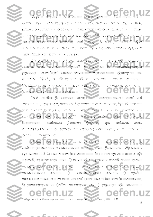 Умуман,   борлиқни   қиёс   қилиш   орқали   ўрганиш     билишнинг   онаси
ҳисобланади.   Нарсалар,   уларнинг   белгилари,   бир   хил   белгиларда   мавжуд
даража қийматларини қиёс қилиш орқали тасаввур қилинса, уларнинг образи
онгимизда   аниқроқ   ва   ёрқинроқ   акс   этади.   Сўз   маъноси   кўчиши   орқали
экспрессив-эмоционал   характер   касб   этади.   Масалан,   “шайтон”   сўзи
воситасида лаънатланган фаришта, шайтон одам бирикмаси орқали қув, айёр
одам образи ифода этилиши маълум.
Шуниси   аёнки,   нутқий   экспрессиялар   тилнинг   турли   хил   воситалари
асосида   ҳосил   қилинади.   Шундай   воситалардан   бири   метафоризация
усулидир.   “Метафора”   лексик   маънонинг   тараққиётини   кўрсатувчи   тил
ҳодисаси   бўлиб,   у   сўзларнинг   кўчган   маъноси   асосида   яратилади.
Метафоризация   ҳодисасининг   заминида   қиёслаш   натижасида   эришилган
(аниқланган) ўхшатиш идеяси ётади.
“А.А.Потебня   ўз   даврида   метафорани   “қисқартирилган   қиёс”   деб
атаган эди. Дарҳақиқат, масалага бир томонлама ёндашилса, бундай номлаш
(аташ)  метафоризация   ҳодисасининг   характерига   ва  айни  пайтда  ўзбек  тили
далилларига   ҳам   мос   келади” 24
.   Масалан,   шайтон   одам   бирикмаси,
биринчидан,   шайтонга   ўхшаган   бузғунчи,   қув,   алдамчи   одам
конструкциясининг   қисқартирилган   ифодаси;   иккинчидан,   инсон   онгининг
қиёслаш натижасидир.
Жаҳон   тилшунослиги,   санъатшунослиги,   таржимашунослиги   ва
адабиётшунослигида   метафоризация   ҳодисаси   кенг   ўрганилган.   Жумладан,
рус   олими   Н.В.Соколова   метафоризациянинг   бир   нечта   турлари   ҳақида   сўз
юритиб, таржима жараёнида: 1) маъно кўчиш усулини сақлаб қолиш орқали
метафоризация   қилиш;   2)   маъно   кўчиш   усулини   ўзгартириш   орқали
метафоризация   қилиш;   3)   деметафоризация   қилиш;   4)   муайян
метафоризацияланган  атамани  деметафоризациялаш  ёки  метафоризациялаш;
5)   реметафоризация   (қайта   метафоризациялаш)   усуллари   қўл   келишини
24
  Абдуллаев А. Ўзбек тилида экспрессивликнинг ифодаланиши. – Т.: Фан, 1983. – Б. 23.
17 