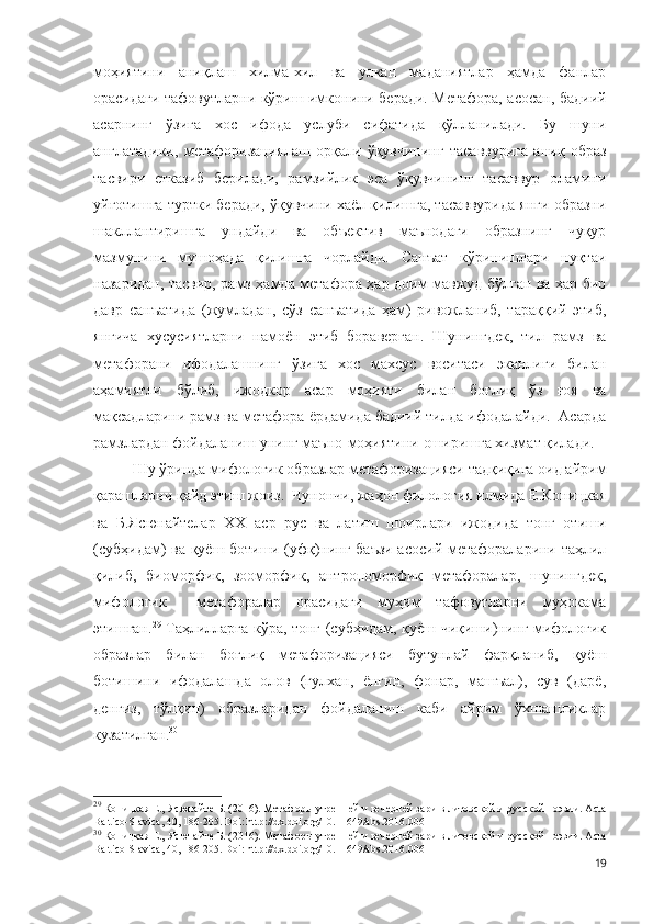 моҳиятини   аниқлаш   хилма-хил   ва   улкан   маданиятлар   ҳамда   фанлар
орасидаги тафовутларни кўриш имконини беради. Метафора, асосан, бадиий
асарнинг   ўзига   хос   ифода   услуби   сифатида   қўлланилади.   Бу   шуни
англатадики,   метафоризациялаш   орқали   ўқувчининг   тасаввурига   аниқ   образ
тасвири   етказиб   берилади,   рамзийлик   эса   ўқувчининг   тасаввур   оламини
уйғотишга туртки беради, ўқувчини хаёл қилишга, тасаввурида янги образни
шакллантиришга   ундайди   ва   объектив   маънодаги   образнинг   чуқур
мазмунини   мушоҳада   қилишга   чорлайди.   Санъат   кўринишлари   нуқтаи
назаридан, тасвир, рамз ҳамда метафора ҳар доим мавжуд бўлган ва ҳар бир
давр   санъатида   (жумладан,   сўз   санъатида   ҳам)   ривожланиб,   тараққий   этиб,
янгича   хусусиятларни   намоён   этиб   бораверган.   Шунингдек,   тил   рамз   ва
метафорани   ифодалашнинг   ўзига   хос   махсус   воситаси   эканлиги   билан
аҳамиятли   бўлиб,   ижодкор   асар   моҳияти   билан   боғлиқ   ўз   ғоя   ва
мақсадларини рамз ва метафора ёрдамида бадиий тилда ифодалайди.  Асарда
рамзлардан фойдаланиш унинг маъно-моҳиятини оширишга хизмат қилади. 
Шу ўринда мифологик образлар метафоризацияси тадқиқига оид айрим
қарашларни қайд этиш жоиз.  Чунончи, жаҳон филология илмида Е.Коницкая
ва   Б.Ясюнайтелар   XX   аср   рус   ва   латиш   шоирлари   ижодида   тонг   отиши
(субҳидам) ва қуёш ботиши (уфқ)нинг баъзи асосий метафораларини таҳлил
қилиб,   биоморфик,   зооморфик,   антропоморфик   метафоралар,   шунингдек,
мифологик     метафоралар   орасидаги   муҳим   тафовутларни   муҳокама
этишган. 29
  Таҳлилларга кўра, тонг (субҳидам, қуёш чиқиши)нинг мифологик
образлар   билан   боғлиқ   метафоризацияси   бутунлай   фарқланиб,   қуёш
ботишини   ифодалашда   олов   (гулхан,   ёнғин,   фонар,   машъал),   сув   (дарё,
денгиз,   тўлқин)   образларидан   фойдаланиш   каби   айрим   ўхшашликлар
кузатилган. 30
29
 Коницкая Е., Ясюнайте Б. (2016). Метафоры утренней и вечерней зари в литовской и русской поэзии. Acta
Baltico-Slavica, 40, 186-205. Doi:   http://dx.doi.org/10.11649/abs.2016.006  
30
 Коницкая Е., Ясюнайте Б. (2016). Метафоры утренней и вечерней зари в литовской и русской поэзии. Acta
Baltico-Slavica, 40, 186-205. Doi:   http://dx.doi.org/10.11649/abs.2016.006  
19 