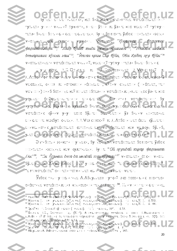 Бундан   англашиладики,   ҳар   бир   халқ   шеъриятида   метафораларнинг
турлари   унинг   миллий   руҳияти,   яшаш   ўрни   ва   ўзига   хос   маданий   турмуш
тарзи билан боғлиқликда шаклланади. Буни бевосита ўзбек шоирлари ижоди
мисолида   ҳам   кузатиш   мумкин.   Масалан,   “Тўлқинлар   –   бугуннинг
фаришталари ” 31
,   “ Хизр   бўлиб   келди   толеъ   қошимга” 32
,   “Шаккок   шамол
дев ларининг   кўнгли   ғаш” 33
,   “Ўтган   ерим   Сир   бўйи,   Оби   Ҳаёт ,   нур   бўйи” 34
мисраларидаги метафоралар миллий, маданий турмуш тарзи билан боғлиқ.
Шунингдек,   В.С.Юрьевна   ва   Г.Д.Сергеевичлар   В.Маяковкий   ва
Д.Арбенин шеъриятидаги анималистик метафораларни таҳлил қилиб, ҳажвий
мақсадда,   киноя   ва   истеҳзони   ифодалаш,   айрим   кодларни   (шифрлар,   таг
маънони) очиб беришда ҳайвонлар образини метафоризациялашдек ўзига хос
усулдан   фойдаланилганини   аниқлашган.   Когнитив   метафоранинг   бу
хусусияти   эса   ўқувчини   муаллиф   билан   фаол   мулоқот   қилишга,   матндаги
метафорик   кўчим   учун   асос   бўлган   белгиларни   ўз   билим   доирасида
аниқлашга мажбур қилади. В.В.Маяковский ва Д.Арбенинлар фаол қўллаган
анималистик   метафоралар   қаторида   автометафоралар   ҳам   мавжуд   бўлиб,
улар лирик қаҳрамон образини метафоризациялашга хизмат қилади. 35
Эътиборли   жиҳати   шундаки,   бундай   автометафоралар   бевосита   ўзбек
шоирлари   ижодида   ҳам   кузатилади.   Бунга   “ Ой   нуридай   кирар   фаришта
Аёл” 36
,     “ Эл   Ёсуман   деса-да   мендай   юзи   қорани” 37
  мисралари   ёрқин   мисол
бўла   олади.   Аммо   ўзбек   шеършунослигида   ҳали   “анималистик   метафора”,
“автометафора” сингари терминлар ҳали кенг оммалашмаган.
Ўзбек   тилшунослигида   А.Абдуллаев   нутқий   экспрессивлик   воситаси
сифатида метафоризация ҳодисасини тадқиқ этган 38
. Олимнинг аниқлашича,
31
 Фахриёр. Геометрик баҳор. (Ўнгарилган тушлар): Шеърлар. – Т.: Маънавият, 2004. – Б. 141,145,155.
32
 Ҳожиева О. Шом шуълалари. Сайланма (Шеърлар, достонлар, қасидалар). – Т.: Шарқ, 2010. – Б. 235.
33
 Ҳожиева О. Шом шуълалари. Сайланма (Шеърлар, достонлар, қасидалар). – Т.: Шарқ, 2010. – Б. 188.
34
 Сулаймон Т. Сирдарё қўшиқлари (шеърлар). – Т.: Ёш гвардия, 1974.  –  Б. 37.
35
Юрьевна   В.С.,   Сергеевич   Г.Д.   (2014).   Анималистическая   метафора   в   поэзии   В.Маяковского   и
Д.А рбениной   //   Вестник   Волгоградского   г осударственного   у нивеситета.   Серия  2.   Языкознание.   13(3) .   Doi:
http://dx.doi.org/10.15688/jvolsu2.2014.3.4  
36
  Ҳожиева О. Шом шуълалари. Сайланма (Шеърлар, достонлар, қасидалар). – Т.: Шарқ, 2010. – Б. 228.
37
Сулаймон Т. Сирдарё қўшиқлари (шеърлар). – Т.: Ёш гвардия, 1974. –   Б. 17. 
38
  Абдуллаев А. Ўзбек тилида экспрессивликнинг ифодаланиши. – Т.: Фан, 1983.
20 