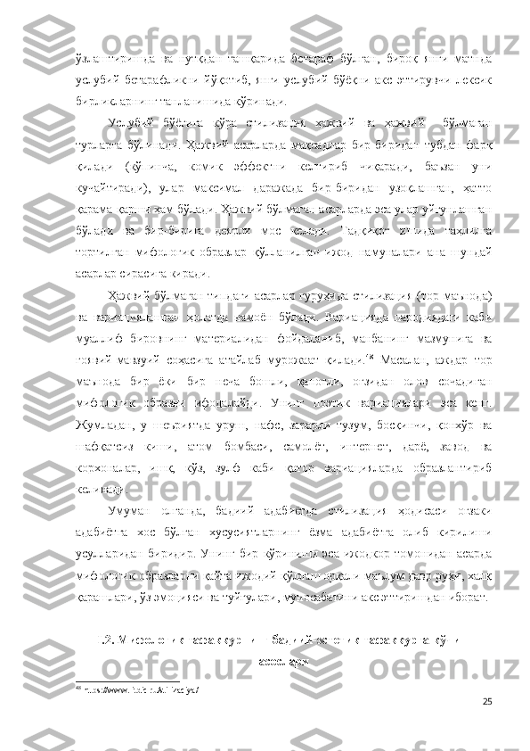 ўзлаштиришда   ва   нутқдан   ташқарида   бетараф   бўлган,   бироқ   янги   матнда
услубий   бетарафликни   йўқотиб,   янги   услубий   бўёқни   акс   эттирувчи   лексик
бирликларнинг танланишида кўринади. 
Услубий   бўёғига   кўра   стилизация   ҳажвий   ва   ҳажвий     бўлмаган
турларга   бўлинади.   Ҳажвий   асарларда   мақсадлар   бир-биридан   тубдан   фарқ
қилади   (кўпинча,   комик   эффектни   келтириб   чиқаради,   баъзан   уни
кучайтиради),   улар   максимал   даражада   бир-биридан   узоқлашган,   ҳатто
қарама-қарши ҳам бўлади. Ҳажвий бўлмаган асарларда эса улар уйғунлашган
бўлади   ва   бир-бирига   деярли   мос   келади.   Тадқиқот   ишида   таҳлилга
тортилган   мифологик   образлар   қўлланилган   ижод   намуналари   ана   шундай
асарлар сирасига киради.
Ҳажвий бўлмаган типдаги асарлар гуруҳида  стилизация (тор маънода)
ва   вариациялашган   ҳолатда   намоён   бўлади.   Вариацияда   пародиядаги   каби
муаллиф   бировнинг   материалидан   фойдаланиб,   манбанинг   мазмунига   ва
ғоявий-мавзуий   соҳасига   атайлаб   мурожаат   қилади. 48
  М асалан,   аждар   тор
маънода   бир   ёки   бир   неча   бошли,   қанотли,   оғзидан   олов   сочадиган
мифологик   образни   ифодалайди.   Унинг   поэтик   вариациялари   эса   кенг.
Жумладан,   у   шеъриятда   уруш,   нафс,   зарарли   тузум,   босқинчи,   қонхўр   ва
шафқатсиз   киши,   атом   бомбаси,   самолёт,   интернет,   дарё,   завод   ва
корхоналар,   ишқ,   кўз,   зулф   каби   қатор   вариацияларда   образлантириб
келинади.  
Умуман   олганда,   бадиий   адабиётда   стилизация   ҳодисаси   оғзаки
адабиётга   хос   бўлган   хусусиятларнинг   ёзма   адабиётга   олиб   кирилиши
усулларидан   биридир.   Унинг   бир   кўриниши   эса   ижодкор   томонидан   асарда
мифологик образларни қайта ижодий қўллаш орқали маълум давр руҳи, халқ
қарашлари, ўз эмоцияси ва туйғулари, муносабатини акс эттиришдан иборат. 
I.2. Мифологик тафаккурнинг бадиий-эстетик тафаккурга кўчиш
асослари
48
  https://www.litdic.ru/stilizaciya / 
25 