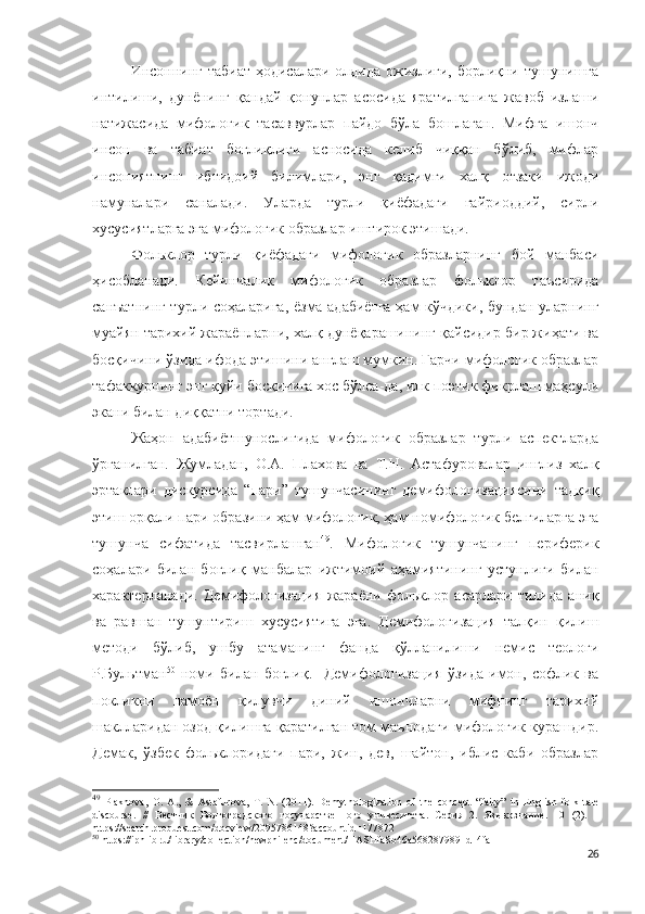 Инсоннинг табиат ҳодисалари олдида ожизлиги, борлиқни тушунишга
интилиши,   дунёнинг   қандай   қонунлар   асосида   яратилганига   жавоб   излаши
натижасида   мифологик   тасаввурлар   пайдо   бўла   бошлаган.   Мифга   ишонч
инсон   ва   табиат   боғлиқлиги   асносида   келиб   чиққан   бўлиб,   мифлар
инсониятнинг   ибтидоий   билимлари,   энг   қадимги   халқ   оғзаки   ижоди
намуналари   саналади.   Уларда   турли   қиёфадаги   ғайриоддий,   сирли
хусусиятларга эга мифологик образлар иштирок этишади.
Фольклор   турли   қиёфадаги   мифологик   образларнинг   бой   манбаси
ҳисобланади.   Кейинчалик   мифологик   образлар   фольклор   таъсирида
санъатнинг турли соҳаларига, ёзма адабиётга ҳам кўчдики, бундан уларнинг
муайян тарихий жараёнларни, халқ дунёқарашининг қайсидир бир жиҳати ва
босқичини ўзида ифода этишини англаш мумкин. Гарчи мифологик образлар
тафаккурнинг энг қуйи босқичига хос бўлса-да, илк поэтик фикрлаш маҳсули
экани билан диққатни тортади.
Жаҳон   адабиётшунослигида   мифологик   образлар   турли   аспектларда
ўрганилган.   Жумладан,   О.А.   Плахова   ва   Т.Н.   Астафуровалар   инглиз   халқ
эртаклари   дискурсида   “пари”   тушунчасининг   демифологизациясини   тадқиқ
этиш орқали пари образини ҳам мифологик, ҳам номифологик белгиларга эга
тушунча   сифатида   тасвирлашган 49
.   Мифологик   тушунчанинг   периферик
соҳалари   билан   боғлиқ   манбалар   ижтимоий   аҳамиятининг   устунлиги   билан
характерланади.   Демифологизация   жараёни   фольклор   асарлари   тилида   аниқ
ва   равшан   тушунтириш   хусусиятига   эга.   Демифологизация   талқин   қилиш
методи   бўлиб,   ушбу   атаманинг   фанда   қўлланилиши   немис   теологи
Р.Бультман 50
  номи   билан   боғлиқ.     Демифологизация   ўзида   имон,   софлик   ва
покликни   намоён   қилувчи   диний   ишончларни   мифнинг   тарихий
шаклларидан озод қилишга қаратилган том маънодаги мифологик курашдир.
Демак,   ўзбек   фольклоридаги   пари,   жин,   дев,   шайтон,   иблис   каби   образлар
49
  Plakhova,   O.   A.,   &   Astafurova,   T.   N.   (2011).   Demythologization   of   the   concept   “fairy”   in   English   folk   tale
discourse.   //   Вестник   Волгоградского   г осударственного   у нивеситета.   Серия   2.   Языкознание.   10   (2).   –
https :// search . proquest . com / docview /2095786148? accountid =177872
50
  https://iphlib.ru/library/collection/newphilenc/document/HASHfa8b46a5682879891d14fa  
26 