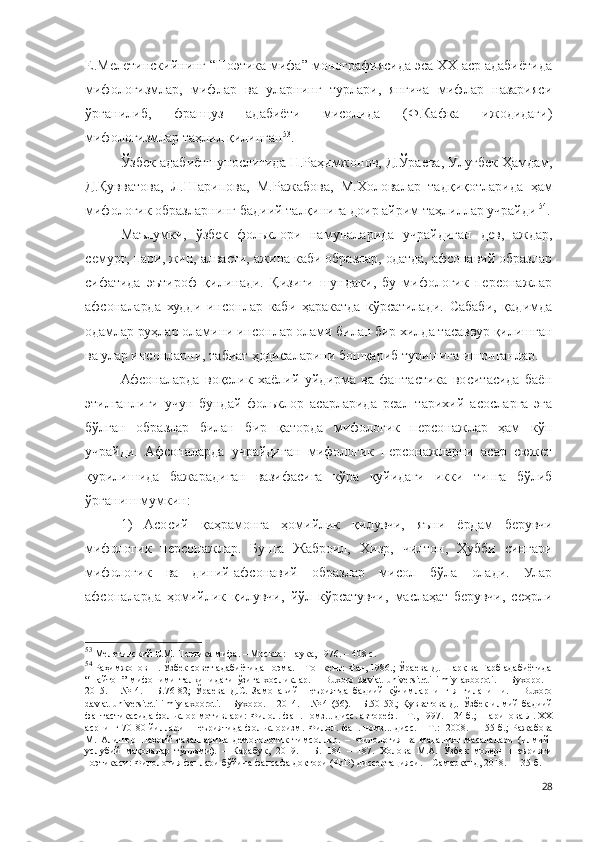 Е.Мелетинскийнинг “Поэтика мифа” монографиясида эса XX аср адабиётида
мифологизмлар,   мифлар   ва   уларнинг   турлари,   янгича   мифлар   назарияси
ўрганилиб,   француз   адабиёти   мисолида   (Ф.Кафка   ижодидаги)
мифологизмлар таҳлил қилинган 53
.
Ўзбек адабиётшунослигида Н.Раҳимжонов, Д.Ўраева, Улуғбек Ҳамдам,
Д.Қувватова,   Л.Шарипова,   М.Ражабова,   М.Холовалар   тадқиқотларида   ҳам
мифологик образларнинг бадиий талқинига доир айрим таҳлиллар учрайди   54
.
Маълумки,   ўзбек   фольклори   намуналарида   учрайдиган   дев,   аждар,
семурғ, пари, жин, алвасти, ажина каби образлар, одатда, афсонавий образлар
сифатида   эътироф   қилинади.   Қизиғи   шундаки,   бу   мифологик   персонажлар
афсоналарда   худди   инсонлар   каби   ҳаракатда   кўрсатилади.   Сабаби,   қадимда
одамлар руҳлар оламини инсонлар олами билан бир хилда тасаввур қилишган
ва улар инсонларни, табиат ҳодисаларини бошқариб туришига ишонганлар. 
Афсоналарда   воқелик   хаёлий   уйдирма   ва   фантастика   воситасида   баён
этилганлиги   учун   бундай   фольклор   асарларида   реал   тарихий   асосларга   эга
бўлган   образлар   билан   бир   қаторда   мифологик   персонажлар   ҳам   кўп
учрайди.   Афсоналарда   учрайдиган   мифологик   персонажларни   асар   сюжет
қурилишида   бажарадиган   вазифасига   кўра   қуйидаги   икки   типга   бўлиб
ўрганиш мумкин:
1)   Асосий   қаҳрамонга   ҳомийлик   қилувчи,   яъни   ёрдам   берувчи
мифологик   персонажлар.   Бунга   Жаброил,   Хизр,   чилтон,   Ҳубби   сингари
мифологик   ва   диний-афсонавий   образлар   мисол   бўла   олади.   Улар
афсоналарда   ҳомийлик   қилувчи,   йўл   кўрсатувчи,   маслаҳат   берувчи,   сеҳрли
53
 Мелетинский Е.М. Поэтика мифа. – Москва : Наука, 1976.  – 40 8  с.
54
 Раҳимжонов Н. Ўзбек совет адабиётида поэма. – Тошкент: Фан, 1986.; Ўраева Д. Шарқ ва Ғарб адабиётида
“шайтон”   мифоними   талқинидаги   ўзига   хосликлар.   –   Buxoro   davlat   universiteti   ilmiy   axboroti.   –   Бухоро.   –
2015.   –   №   4.   –   Б.76-82;   Ўраева   Д.С.   Замонавий   шеъриятда   бадиий   кўчимларнинг   янгиланиши.   –   Buxoro
davlat universiteti ilmiy axboroti. – Бухоро. – 2014. – № 4 (56). – Б.50-53.; Қувватова Д.   Ўзбек илмий-бадиий
фантастикасида фольклор мотивлари:  Филол. фан. номз... дисс. автореф . – Т., 1997. – 24 б.; Шарипова Л. ХХ
асрнинг 70-80 йиллари   шеъриятида фольклоризм.   Филол. фан. номз... дисс. – Т.:   2008. – 155 б. ; Ражабова
М.   Алишер   Навоий   ғазалларида   демонологик   тимсоллар.   –   Филология   ва   маданият   масалалари   (илмий-
услубий   мақолалар   тўплами).   –   Карабук,   2019.   –   Б.   184   –   187.   Холова   М.А.   Ўзбек   модерн   шеърияти
поэтикаси:  Филология фанлари бўйича фалсафа доктори (PhD) диссертацияси. – Самарқанд, 2018. – 135 б.
28 