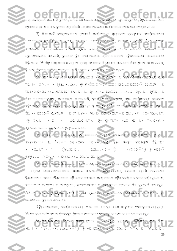 нарсаларни ҳадя этувчи, оғир аҳволда қолганларни қутқарувчи, булоқларнинг
сувини равон қилувчи ғаройиб персонажлар сифатида гавдалантирилади.
2)   Асосий   қаҳрамонга   рақиб   сифатида   ҳаракат   қилувчи   мифологик
персонажлар.   Бунга   дев,   аждаҳо,   пари,   ажина,   алвасти   каби   бир   қатор
мифологик   образлар   мисол   бўла   олади.   Улар   кўпинча   асосий   қаҳрамонга
душманлик   қилиб,   унинг   ўз   мақсадига   эришишига   тўсқинлик   қилмоқчи
бўлади.  Ушбу  персонажларга  қаҳрамонни безовта  қилиш  ёки  унга  касаллик,
ўлим, ёмонлик келтириш каби хатти-ҳаракатлар хосдир.
Баъзан   жин,   дев,   пари,   аждар   эпик   қаҳрамонга   ҳомий   вазифасида   ҳам
талқин   этилиши   кузатилади.   Бу   мифологик   персонажлар   асосий   қаҳрамонга
рақиб   сифатида   ҳаракат   қилганда,   кўпинча   қаҳрамон   билан   бўлган   курашда
ёки   тортишувда,   синовда   енгилиб,   унга   тобе,   муте,   қул   сифатида   хизмат
кўрсатишга   маҳкум   этилади.   Бунда   улар   рақиб   персонаж   вазифасида   эмас,
балки асосий қаҳрамонга ёрдамчи, мададкор сифатида фаолият юритадилар.
Бу   билан   инсоннинг   ақл-заковати,   куч-қудрати   ҳар   қандай   тилсимли
кучлардан юксаклиги улуғланади.
Мифологик   образлар   инсоннинг   идрок   фаолияти   жараёнида   унинг
қизиқиши   ва   билиш   эҳтиёжи   натижасида   ўзи   учун   мавҳум   бўлган
ҳодисаларнинг   (масалан,   касалликнинг)   идрокий-тушунчавий
умумлаштирилиши сифатида юзага келган.
Мифонимлар (масалан, ялмоғиз, аждар, ажина ва ҳоказо) сўз – концепт
–   образ   парадигмасини   ҳосил   қилади.   Жумладан,   ажина   араб   тилидан
ўзлашган  жин  сўзининг   кўплик  шакли  сифатида   сўз-мифонимни  ифодаласа,
концепт   сифатида   тасқара,   зараркунанда   тушунчаларини   билдириб   келади.
Айни   пайтда   у   афсонавий   образ   бўлиб,   мифологик   образлар   тизимида   ўз
алоҳида турига эгадир. 
Кўринадики,   мифонимлар   тил   ва   онгда   акс   этувчи   тушунчалардир.
Улар ҳиссиёт ва тафаккур фаолиятининг маҳсули экани англашилади.
Мифонимлар   барча   халқларнинг   тилида   мавжуд   бўлиб,   ҳар   бир
халқнинг миллий, маданий тушунчалари асосида  кодлаштирилган. Масалан,
29 