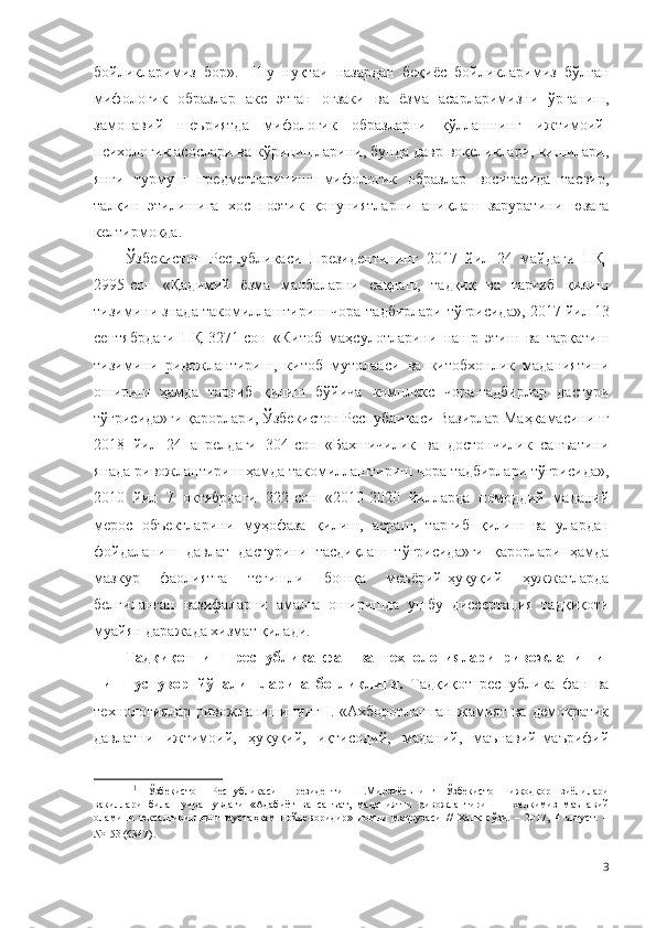 бойликларимиз   бор». 1
  Шу   нуқтаи   назардан   беқиёс   бойликларимиз   бўлган
мифологик   образлар   акс   этган   оғзаки   ва   ёзма   асарларимизни   ўрганиш,
замонавий   шеъриятда   мифологик   образларни   қўллашнинг   ижтимоий-
психологик асослари ва кўринишларини, бунда давр воқеликлари, кишилари,
янги   турмуш   предметларининг   мифологик   образлар   воситасида   тасвир,
талқин   этилишига   хос   поэтик   қонуниятларни   аниқлаш   заруратини   юзага
келтирмоқда.
Ўзбекистон   Республикаси   Президентининг   2017   йил   24   майдаги   ПҚ-
2995-сон   « Қадимий   ёзма   манбаларни   сақлаш,   тадқиқ   ва   тарғиб   қилиш
тизимини знада такомиллаштириш чора-тадбирлари  тўғрисида» ,  2017 йил 13
сентябрдаги   ПҚ-3271-сон   «Китоб   маҳсулотларини   нашр   этиш   ва   тарқатиш
тизимини   ривожлантириш,   китоб   мутолааси   ва   китобхонлик   маданиятини
ошириш   ҳамда   тарғиб   қилиш   бўйича   комплекс   чора-тадбирлар   дастури
тўғрисида»ги қарор лар и, Ўзбекистон Республикаси Вазирлар Маҳкамасининг
2018   йил   24   апрелдаги   304-сон   «Бахшичилик   ва   достончилик   санъатини
янада ривожлантириш ҳамда такомиллаштириш чора-тадбирлари тўғрисида»,
2010   йил   7   октябрдаги   222-сон   «2010-2020   йилларда   номоддий   маданий
мерос   объектларини   муҳофаза   қилиш,   асраш,   тарғиб   қилиш   ва   улардан
фойдаланиш   давлат   дастурини   тасдиқлаш   тўғрисида»ги   қарорлари   ҳамда
мазкур   фаолиятга   тегишли   бошқа   меъёрий-ҳуқуқий   ҳужжатларда
белгиланган   вазифаларни   амалга   оширишда   ушбу   диссертация   тадқиқоти
муайян даражада хизмат қилади .
Тадқиқотнинг   республика   фан   ва   технологиялари   ривожланиши-
нинг   устувор   йўналишларига   боғлиқлиги.   Тадқиқот   республика   фан   ва
технологиялар   ривожланишининг   I.  «Ахборотлашган   жамият   ва   демократик
давлатни   ижтимоий,   ҳуқуқий,   иқтисодий,   маданий,   маънавий-маърифий
1
  Ўзбекистон   Республикаси   Президенти   Ш.Мирзиёевнинг   Ўзбекистон   ижодкор   зиёлилари
вакиллари   билан   учрашувдаги   «Адабиёт   ва   санъат,   маданиятни   ривожлантириш   –   халқимиз   маънавий
оламини   юксалтиришнинг   мустаҳкам   пойдеворидир»   номли   маърузаси   //   Халқ   сўзи.   –   2017,   4   август.   –
№153 (6347).   
3 