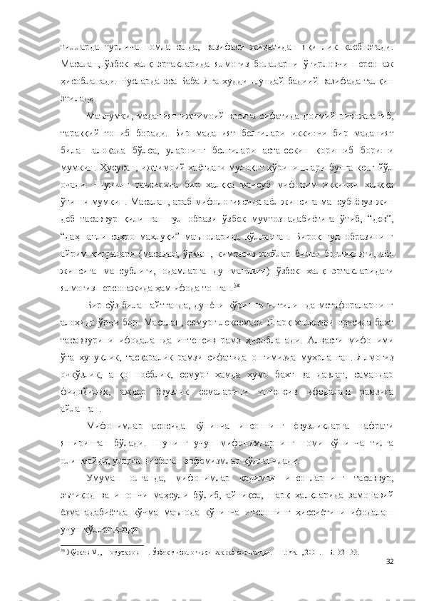 тилларда   турлича   номланса-да,   вазифаси   жиҳатидан   яқинлик   касб   этади.
Масалан,   ўзбек   халқ   эртакларида   ялмоғиз   болаларни   ўғирловчи   персонаж
ҳисобланади.   Русларда   эса   Баба   Яга   худди   шундай   бадиий   вазифада   талқин
этилади.
Маълумки,   маданият   ижтимоий   восита   сифатида   доимий   ривожланиб,
тара ққ ий   топиб   боради.   Бир   маданият   белгилари   иккинчи   бир   маданият
билан   алоқада   бўлса,   уларнинг   белгилари   аста-секин   қ оришиб   бор иши
мумкин. Хусусан, ижтимоий ҳаётдаги мулоқот кўринишлари бунга кенг йўл
очади.   Шунинг   таъсирида   бир   халққа   мансуб   мифоним   иккинчи   халққа
ўтиши мумкин. Масалан, араб мифологиясида аёл жинсига мансуб ёвуз жин
деб   тасаввур   қилинган   ғул   образи   ўзбек   мумтоз   адабиётига   ўтиб,   “дев”,
“даҳшатли   саҳро   махлуқи”   маъноларида   қўлланган.   Бироқ   ғул   образининг
айрим   қирралари   (масалан,   ўрмон,   кимсасиз   жойлар   билан   боғлиқлиги,   аёл
жинсига   мансублиги,   одамларга   душманлиги)   ўзбек   халқ   эртакларидаги
ялмоғиз персонажида ҳам ифода топган. 58
Бир сўз билан айтганда, дунёни кўришга интилишда метафораларнинг
алоҳида   ўрни   бор.   Масалан,   семурғ   лексемаси   Шарқ   халқлари   орасида   бахт
тасаввурини   ифодалашда   интенсив   рамз   ҳисобланади.   Алвасти   мифоними
ўта   хунуклик,   тасқаралик   рамзи   сифатида   онгимизда   муҳрланган.   Ялмоғиз
очкўзлик,   анқо   ноёблик,   семурғ   ҳамда   ҳумо   бахт   ва   давлат,   самандар
фидойилик,   аждар   ёвузлик   семаларини   интенсив   ифодалаш   рамзига
айланган.
Мифонимлар   асосида   кўпинча   инсоннинг   ёвузликларга   нафрати
яширинган   бўлади.   Шунинг   учун   мифонимларнинг   номи   кўпинча   тилга
олинмайди, уларга нисбатан эвфемизмлар қўлланилади.
Умуман   олганда,   мифонимлар   қадимги   инсонларнинг   тасаввур,
эътиқод   ва   ишончи   маҳсули   бўлиб,   айниқса,   шарқ   халқларида   замонавий
ёзма   адабиётда   кўчма   маънода   кўпинча   инсоннинг   ҳиссиётини   ифодалаш
учун қўлланилади. 
58
 Жўраев М., Шомусаров Ш. Ўзбек мифологияси ва араб фольклори. – Т.: Фан, 2001. – Б.132-133.
32 