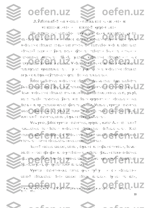 I .3. Ўзбек адабиётида мифологик образлар стилизацияси ва
метафоризациясининг тараққиёт хусусиятлари
Сўз   санъатининг   дастлабки   намуналари   қадим   замонларда   дунёга
келиб,   унда   инсониятнинг   порлоқ   келажак   ҳақидаги   орзу-ниятлари   турли
мифологик   образлар   орқали   акс   эттирилган.   Дастлабки   миф   ва   афсоналар
ибтидоий   одамнинг   ўзига   сирли   кўринган   табиатни   билишга   интилиши
натижасида   яратилган   бўлиб,   уларда   мифологик   образларнинг   илк
намуналари   ўз   аксини   топган.   Мифларда   яхшилик   ва   ёмонлик   ҳақидаги
тасаввурлар   мужассамлашган.   Шунинг   учун   кўпгина   мифологик   образлар
эзгулик ва ёвузлик ўртасидаги кураш фонида гавдаланади.
Ўзбек   адабиётида   мифологик   образлар   фольклордан   ёзма   адабиётга
ўзлаштирилар   экан,   ўзига   хос   тараққиёт   хусусиятларини   намоён   қилади.
Баъзи   мифологик   образлар   стилизацияси,   метафоризациясида   давр,   услуб,
жанр   талаби   таъсирида   ўзига   хос   белги-хусусиятнинг   ифодаланишида
фарқли ва муштарак жиҳатлар кўзга ташланади. Масалан, мумтоз шеъриятда
аждар   кўпинча   ишқ,   гўзаллик   рамзи   сифатида   талқин   қилинган   бўлса,
замонавий шеъриятда, асосан, ёвузлик рамзига айланган.   
Маълумки, ўзбек мумтоз шеъриятида, хусусан, ҳазрат Алишер Навоий
ғазалларида   ранг-баранг   мифологик   образлардан   фойдаланилган.   Улар
орасида   ҳайвон   қиёфасидаги   мифологик   образ   –   аждаҳо   образи   воситасида
яратилган поэтик ифодалар алоҳида диққатни тортади.
Бадиий   ижодда   аждаҳо,   асосан,   ёвузлик   ва   очкўзлик   тимсоли,   баъзан
эса ёрнинг жонсўз кўзи ва печу тоб сочига нисбатан гўзаллик рамзи сифатида
қўлланилади.   Хитой   мифологиясида   аждар   энг   машҳур   ҳомий   образлардан
бўлиб, эзгулик, куч-қудрат рамзи саналади. 59
  
Мумтоз   шеъриятимизда   ғоятда   кучли   туйғу   –   ишқни   ифодаловчи
асосий   образлардан   бири   аждаҳо   образи   саналади.   Бундан   ташқари,
59
 Musurmanov E.R.,  Ma Sui  Ling. Xitoy folklori (Afsona va ertaklar): o`quv-uslibiy qo`llanma. – Samarqand, 
2014. – 166 b. 
33 