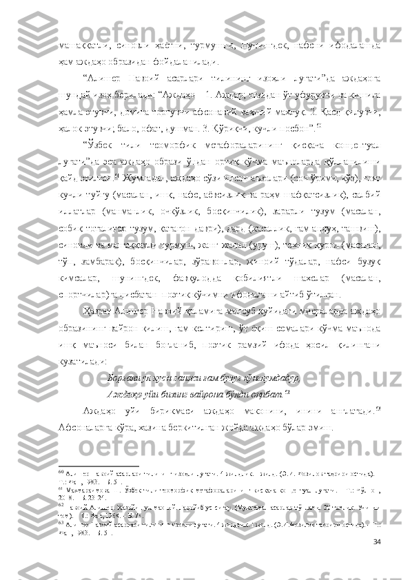 машаққатли,   синовли   ҳаётни,   турмушни,   шунингдек,   нафсни   ифодалашда
ҳам аждаҳо образидан фойдаланилади.
“Алишер   Навоий   асарлари   тилининг   изоҳли   луғати”да   аждаҳога
шундай изоҳ берилади: “Аждаҳо – 1. Аждар; оғзидан ўт уфурувчи ва кишига
ҳамла этувчи, домига тортувчи афсонавий ваҳший махлуқ. 2. Қасд қилувчи,
ҳалок этувчи; бало, офат, душман. 3. Қўриқчи, кучли посбон”. 60
 
“Ўзбек   тили   теоморфик   метафораларининг   қисқача   концептуал
луғати”да   эса   аждаҳо   образи   ўндан   ортиқ   кўчма   маъноларда   қўлланилиши
қайд этилган. 61
 Жумладан, аждаҳо сўзи инсон аъзолари (соч ўрими, кўз), ғоят
кучли  туйғу  (масалан,  ишқ,  нафс,  аёвсизлик  ва   раҳм-шафқатсизлик),  салбий
иллатлар   (манманлик,   очкўзлик,   босқинчилик),   зарарли   тузум   (масалан,
собиқ тоталитар тузум, қатағон даври), дард (касаллик, ғам-андуҳ, ташвиш),
синовли ва машаққатли турмуш, жанг-жадал (уруш), техник қурол (масалан,
тўп,   замбарак),   босқинчилар,   зўравонлар,   жиноий   тўдалар,   нафси   бузуқ
кимсалар,   шунингдек,   фавқулодда   қобилиятли   шахслар   (масалан,
спортчилар)га нисбатан  поэтик кўчимни ифодалаши айтиб ўтилган. 
Ҳазрат Алишер Навоий қаламига мансуб қуйидаги мисраларда аждаҳо
образининг   вайрон   қилиш,   ғам   келтириш,   ўт  ёқиш   семалари  кўчма   маънода
ишқ   маъноси   билан   боғланиб,   поэтик   рамзий   ифода   ҳосил   қилингани
кузатилади: 
Борғали ул ҳусн ганжи ғам бузуғ кўнглумдадур,
Аждаҳо  уйи бизинг вайрона бўлди оқибат. 62
Аждаҳо   уйи   бирикмаси   аждаҳо   маконини,   инини   англатади. 63
Афсоналарга кўра, хазина беркитилган жойда аждаҳо бўлар эмиш.
60
  Алишер Навоий асарлари тилининг изоҳли луғати. 4 жилдлик. I жилд. (Э.И. Фозилов таҳрири остида). –
Т.: Фан, 1983. – Б. 51.
61
  Махмараимова   Ш.   Ўзбек   тили   теоморфик   метафораларининг   қисқача   концептуал   луғати.   –   Т.:   Чўлпон,
2018. – Б. 23-24.
62
 Навоий Алишер. Хазойин ул-маоний. Ғаройиб ус-сиғар. (Мукаммал асарлар тўплами. 20 томлик. Учинчи
том). – Т.: Фан, 1988. – Б. 78.
63
 Алишер Навоий асарлари тилининг изоҳли луғати. 4 жилдлик. I жилд. (Э.И.Фозилов таҳрири остида). – Т.:
Фан, 1983. – Б. 51.
34 