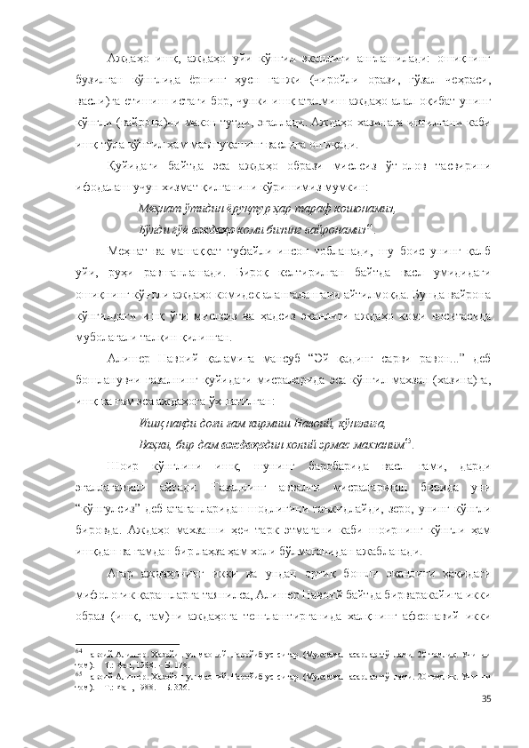 Аждаҳо   ишқ,   аждаҳо   уйи   кўнгил   эканлиги   англашилади:   ошиқнинг
бузилган   кўнглида   ёрнинг   ҳусн   ганжи   (чиройли   орази,   гўзал   чеҳраси,
васли)га етишиш истаги бор, чунки ишқ аталмиш аждаҳо алал-оқибат унинг
кўнгли (вайрона)ни макон тутди, эгаллади. Аждаҳо хазинага интилгани каби
ишқ тўла кўнгил ҳам маъшуқанинг васлига ошиқади.
Қуйидаги   байтда   эса   аждаҳо   образи   мислсиз   ўт-олов   тасвирини
ифодалаш учун хизмат қилганини кўришимиз мумкин:
Меҳнат ўтидин ёруқтур ҳар тараф кошонамиз,
Бўлди гўё  аждаҳо  коми бизинг вайронамиз 64
.  
Меҳнат   ва   машаққат   туфайли   инсон   тобланади,   шу   боис   унинг   қалб
уйи,   руҳи   равшанлашади.   Бироқ   келтирилган   байтда   васл   умидидаги
ошиқнинг кўнгли аждаҳо комидек алангалангани айтилмоқда. Бунда вайрона
кўнгилдаги   ишқ   ўти   мислсиз   ва   ҳадсиз   эканлиги   аждаҳо   коми   воситасида
муболағали талқин қилинган.
Алишер   Навоий   қаламига   мансуб   “Эй   қадинг   сарви   равон...”   деб
бошланувчи   ғазалнинг   қуйидаги   мисраларида   эса   кўнгил   махзан   (хазина)га,
ишқ ва ғам эса аждаҳога ўхшатилган:
Ишқ нақди доғи ғам кирмиш Навоий, кўнглига,
Ваҳки, бир дам  аждаҳо дин  х олий эрмас махзаним 65
. 
Шоир   кўнглини   ишқ,   шунинг   баробарида   васл   ғами,   дарди
эгаллаганини   айтади.   Ғазалнинг   аввалги   мисраларидан   бирида   уни
“кўнгулсиз”  деб  атаганларидан  шодлигини  таъкидлайди,  зеро,  унинг  кўнгли
бировда.   Аждаҳо   махзанни   ҳеч   тарк   этмагани   каби   шоирнинг   кўнгли   ҳам
ишқдан ва ғамдан бир лаҳза ҳам холи бўлмаганидан ажабланади. 
Агар   аждаҳонинг   икки   ва   ундан   ортиқ   бошли   эканлиги   ҳақидаги
мифологик қарашларга таянилса, Алишер Навоий байтда бирваракайига икки
образ   (ишқ,   ғам)ни   аждаҳога   тенглаштирганида   халқнинг   афсонавий   икки
64
 Навоий Алишер. Хазойин ул-маоний. Ғаройиб ус-сиғар. (Мукаммал асарлар тўплами. 20 томлик. Учинчи
том). – Т.: Фан, 1988. – Б. 178.
65
 Навоий Алишер. Хазойин ул-маоний. Ғаройиб ус-сиғар. (Мукаммал асарлар тўплами. 20 томлик. Учинчи
том). – Т.: Фан, 1988. – Б. 326.
35 