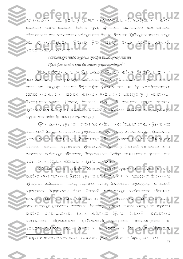 таъкидлайди.   Тасаввуфда   у   зулмат   чоҳи   ҳисобланиб,   маҳбубанинг   қаҳри
соликни   чоҳга   солади.   Байтда   зулф   сўзининг   келганлиги   ҳам   аждаҳо
образининг   соч   маъносини   ифодалаши   билан   боғлиқ.   Қуйидаги   мисраларда
эса   ёрнинг   зулфи   тўғридан-тўғри   аждар   билан   тенглаштирилиб,
метафоризация қилинган: 
Ганжи ҳуснида кўрунг зулфи била гулгунасин,
Гўиё ўт солди ҳар ён ганж узра  аждаре 67
. 
Хазина   беркитилган   жойда   аждаҳо   бўлгани   каби   ушбу   байтда   ёрнинг
юзи   хазинага,   сочи   уни   қўриқлайдиган   аждарга,   ёноқларидаги   гулдай   қизил
ранг   эса   аждаҳо   сочган   ўт(олов)га   ўхшатилган   ва   бу   метафоризация
жараёнида   халқнинг   аждаҳо   ҳақидаги   мифологик   тасаввур-тушунчаларидан
йироқлашилмаган.   Демак,   ёрнинг   печу   тоб   сочлари   аждар   ганжни
қўриқлагани каби унинг жамоли теграсини эгаллайди ва аждар хазина узра ўт
пуркагани каби ёр юзлари гулгундир.
Кўринадики, мумтоз шеъриятда  мифологик образлар орқали ўзига  хос
мантиқий   боғланиш   асосида   умумлашма   хулосалар   ҳосил   қилиш,   фольклор
мотивлари   ва   образларини   ўз   мақсади   йўлида   хизмат   қилдириш   ўзига   хос
поэтик     анъана   даражасига   кўтарилган.   Алишер   Навоий   аждаҳони   ишқ
тимсоли   сифатида   кўрсатса,   Заҳириддин   Бобур   ғазалларида   унинг   соч
маъносини образли ифодалаши кўзга ташланади.
ХIХ   аср   ўзбек   адабиёти   Хоразм   адабий   муҳитининг   йирик   вакили,
адабиётимиз   тарихида   ўзбек   мумтоз   адабиётини   янги   тараққиёт   босқичига
кўтарган   забардаст   шоир,   тарихчи   олим,   билимдон   муҳаррир   ва   закий
мутаржим   Муҳаммад   Ризо   Огаҳий   ғазалларида   мифологик   образлар
стилизацияси   ва   метафоризацияси   воситасида   яратилган   поэтик   ифодалар
ҳам   алоҳида   диққатни   тортади.   Бинобарин,   халқ   оғзаки   ижоди   ва   мумтоз
адабиёт   анъаналаридан   яхши   хабардор   бўлган   Огаҳий   шеърларида
мифологик   образлардан   фойдаланиб,   уларнинг   стилизацияси   ва
метафоризацияси   орқали   ўз   ғояси   ва   мақсадини   баён   этади.   Хусусан,
67
Бобур З.М. Маҳрами асрор топмадим. Париж девони нусхаси: Шеърлар. – Т.: Ёзувчи, 1993. – Б. 43. 
37 