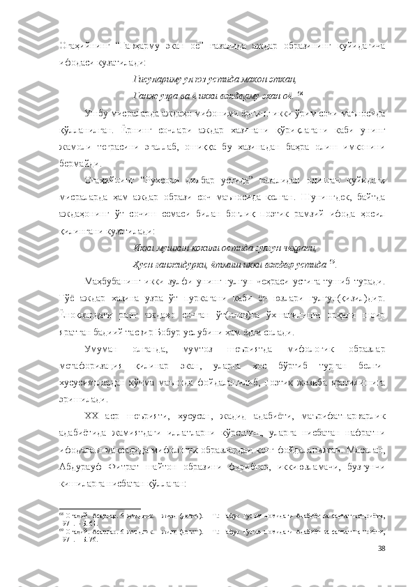 Огаҳийнинг   “Гавҳарму   экан   оё”   ғазалида   аждар   образининг   қуйидагича
ифодаси кузатилади:
Гисулариму ул юз устида макон эткан,
Ганж узра ва ё икки  аждар му экан оё.   68
 
Ушбу мисраларда аждаҳо мифоними ёрнинг икки ўрим сочи маъносида
қўлланилган.   Ёрнинг   сочлари   аждар   хазинани   қўриқлагани   каби   унинг
жамоли   теграсини   эгаллаб,   ошиққа   бу   хазинадан   баҳра   олиш   имконини
бермайди.
Огаҳийнинг   “Рухсори   дилбар   устида”   ғазалидан   олинган   қуйидаги
мисраларда   ҳам   аждар   образи   соч   маъносида   келган.   Шунингдек,   байтда
аждаҳонинг   ўт   сочиш   семаси   билан   боғлиқ   поэтик   рамзий   ифода   ҳосил
қилингани кузатилади: 
Икки мушкин кокили остида гулгун чеҳраси,
Ҳусн ганжидурки, ётмиш икки  аждар  устида   69
.
Маҳбубанинг   икки   зулфи   унинг   гулгун   чеҳраси   устига   тушиб   туради.
Гўё   аждар   хазина   узра   ўт   пуркагани   каби   ёр   юзлари   гулгун(қизил)дир.
Ё ноқлардаги   ранг   аждаҳо   сочган   ўт(олов)га   ўхшатилиши   орқали   шоир
яратган бадиий тасвир Бобур услубини ҳам ёдга солади.
Умуман   олганда,   мумтоз   шеъриятда   мифологик   образлар
метафоризация   қилинар   экан,   уларга   хос   бўртиб   турган   белги-
хусусиятлардан   кўчма   маънода   фойдаланилиб,   поэтик   жозиба   яратилишига
эришилади. 
ХХ   аср   шеърияти,   хусусан,   жадид   адабиёти,   маърифатпарварлик
адабиётида   жамиятдаги   иллатларни   кўрсатиш,   уларга   нисбатан   нафратни
ифодалаш мақсадида мифологик образлардан кенг фойдаланилган. Масалан,
Абдурауф   Фитрат   шайтон   образини   фирибгар,   иккиюзламачи,   бузғунчи
кишиларга нисбатан қўллаган:
68
  Огаҳий. Асарлар.  6 жилдлик. I  жилд  (девон).  – Т.:  Ғафур Ғулом  номидаги  Адабиёт  ва  санъат  нашриёти,
1971. – Б. 61.
69
  Огаҳий. Асарлар.  6 жилдлик. I  жилд  (девон).  – Т.:  Ғафур Ғулом  номидаги  Адабиёт  ва  санъат  нашриёти,
1971. – Б. 76.
38 