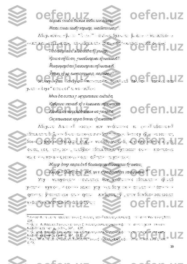 Борми сенда бизим каби инсонлар,
Икки юзли ишбузарлар,  шайтонлар 70
.
Абдулҳамид Чўлпон “Ёнғин” шеърида бузилган ўлканинг манзарасини
чизар эканлар, алвасти, пари образлари орқали фотиҳларга ишора қилади:
Подаларнинг яйловида бўрилар, 
Қонга тўйгач, увлайларми кўплашиб?
Йиқиқлардан ўликларни тўплашиб,
Ўтми қўяр  алвастилар ,  парилар ? 71
Маҳмудхўжа   Беҳбудий   хотирасига   бағишлаб   ёзилган   шеърида   эса
уларни ёвуз “қора дев”га менгзайди:
Мен-да ожиз у муҳитнинг олдида,
Қабринг топиб кўз ёшимни тўкмакка.
Ҳамда аччиқ ҳиддатим-ла ул ерда,
Оқ каллалик қора  дев ни сўкмакка. 72
Абдулла   Авлоний   ижоди   ҳам   мифологик   ва   диний-афсонавий
образларга бойлиги билан алоҳида эътибор тортади. Бироқ у кўпинча жаннат,
беҳишт,   ужмоҳ   образлари   орқали   мактаб,   маориф,   илм-маърифатга   ишора
қилса,   дев,   пари,   жин,   олабўжи   образларига   мурожаат   қилиш   воситасида
халқни илмсизлик, жоҳилликдан қайтаришга уринади:
Жину деву пари  деб болаларни дилларин бузманг,
Келур “Олабўжи” деб, ҳеч хурофотдан гапирманг . 73
Уруш   мавзусидаги   шеърларда   ҳам   мифологик   образларни   кўплаб
учратиш   мумкин.   Иккинчи   жаҳон   урушида   бегуноҳ   инсонларнинг   ёстиғини
қуритган   ўтсочар   даҳшатли   қурол   –   замбарак,   тўп,   атом   бомбаси   эса   аждар
мифоними воситасида ифодаланган: 
70
 Фитрат А. Танланган асарлар. I жилд (шеърлар, насрий асарлар, драмалар). – Тошкент: Маънавият, 2000. –
Б.36.
71
 Чўлпон А. Асарлар. 3 жилдлик. I жилд (шеърлар, драмалар, таржима). – Тошкент: Ғ.Ғулом номидаги 
Адабиёт ва санъат нашриёти, 1994. – Б.36.
72
 Чўлпон А. Асарлар. 3 жилдлик. I жилд (шеърлар, драмалар, таржима). – Тошкент: Ғ.Ғулом номидаги 
Адабиёт ва санъат нашриёти, 1994. – Б.50.
73
 Авлоний А. Танланган асарлар. 2 жилдлик. I жилд (шеърлар, ибратлар). – Тошкент: Маънавият, 1998. – 
Б.149.
39 