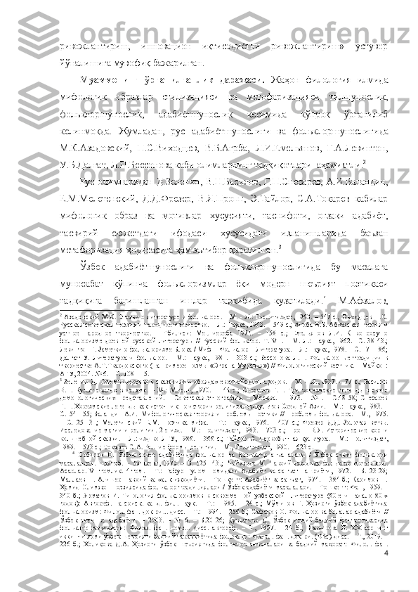 ривожлантириш,   инновацион   иқтисодиётни   ривожлантириш»   устувор
йўналишига мувофиқ бажарилган.
Муаммонинг   ўрганилганлик   даражаси.   Жаҳон   филология   илмида
мифологик   образлар   стилизацияси   ва   метофаризацияси   тилшунослик,
фольклоршунослик,   адабиётшунослик   кесимида   кўпроқ   ўрганилиб
келинмоқда.   Жумладан,   рус   адабиётшунослиги   ва   фольклоршунослиги да
М.К.Азадовский,   П.С.Виходцев,   В.Б.Агрба,   Л.И.Емельянов,   Г.А.Левинтон,
У.Б.Далгат, Л.П.Бессонова каби олимларнинг тадқиқотлари    аҳамиятли. 2
Рус олимларидан Д.Зеленин, В.Н.Басилов,  Г.П.Снесарев, А.И.Баландин,
Е.М.Мелетенский,   Д.Д.Фрезер,   В.Я.Пропп,   Э.Тайлор,   С.А.Токарев   кабилар
мифологик   образ   ва   мотивлар   хусусияти,   таснифоти,   оғзаки   адабиёт,
тасвирий   сюжетдаги   ифодаси   хусусидаги   изланишларида   баъзан
метафоризация ҳодисасига ҳам эътибор қаратилган. 3
 
Ўзбек   адабиётшунослиги   ва   фольклоршунослигида   бу   масалага
муносабат   кўпинча   фольклоризмлар   ёки   модерн   шеърият   поэтикаси
тадқиқига   бағишланган   ишлар   таркибида   кузатилади. 4
  М.Афзалов,
2
  Азадовский М.К. Статьи о литературе и фольклоре. – М. - Л.: Гослитиздат, 1960. – 547 с.; Выходцев П.С.
Русская советская поэзия и народное творчество. – Л.: Наука, 1963. – 549 с.; Агрба В.Б. Абхазская поэзия и
устное   народное   творчество.   –   Тбилиси:   Мецниереба   1971.   –   158   с.;   Емельянов   Л.И.   К   вопросу   о
фольклоризме   древней   русской   литературы   //   Русский   фольклор.   Т.   VII.   –   М.-Л.:   Наука,   1962.–   С.   38-43.;
Левинтон Г. Заметки о фольклоризме Блока / Миф – Фольклор – Литература. – Л.: Наука, 1978. – С. 171-186;
Далгат   У.   Литература   и   фольклор.   –   М.:   Наука,   1981.   –   303   с.;   Бессонова   Л.П.   Фольклорные   традиции   в
творчестве А.Т.Твардовского (на примере поэмы «Страна Муравия») // Филологический вестник. – Майкоп:
АГУ, 2004. № 6. – С. 108-115.  
3
  Зеленин Д. Тотемы-деревья в сказаниях и обрядах европейских народов. – М. – Л., 1937. – 77 с.; Басилов
В.Н.   Культ   святых   в   исламе.   –   М.:   Мысль,   1970.   –   144   с.;   Снесарев   Г.П.   Три   хорезмские   легенды   в   свете
демонологических   представлений.   –   Советская   этнография.   –   Москва.   –   1973.   –   №1.   –   С.48-58;   Снесарев
Г.П. Хорезмские легенды как источник по истории религиозных культов Средней Азии. – М.: Наука, 1983. –
С.154-155; Баландин А.И.  Мифологическая теория и проблемы поэтики // Проблемы фольклора. – М., 1975.
–   С.125-131;   Мелетинский   Е.М.   Поэтика   мифа.   –   Т.:   Наука,   1976.   –   407   с.;   Фрезер   Д.Д.   Золотая   ветвь.
Исследование  магии и религии. 2-е изд. – М.: Политиздат, 1983. – 703 с.;  Пропп  В.Я. Исторические  корни
вольшебной  сказки.  – Л.:  изд-во ЛГУ, 1986.  – 366  с.;   Тайлор Э.  Первобытная  культура.  –  М.:   Политиздат,
1989. – 573 с.; Токарев С.А. Ранние формы религии. – М., Политиздат, 1990. – 623 с.  
4
  Собиров   О.   Ўзбек   совет   адабиётида   фольклор   ва   фольклор   анъаналари   /   Ўзбек   совет   фольклори
масалалари.   1-китоб.   –   Тошкент,   1970.   –   Б.   125-143.;   Шайхзода   М.   Навоий   ижодида   фольклор   мотивлари.
Асарлар.   VI   томлик.   4-том.   –   Т.:   Ғафур   Ғулом   номидаги   Адабиёт   ва   санъат   нашриёти,   1972.   –   Б.   23-29;
Маллаев  Н. Алишер Навоий  ва  халқ  ижодиёти. – Тошкент:  Адабиёт  ва санъат, 1974. – 384 б.;  Каримов Н.
Ҳамид Олимжон поэзиясида фольклор традициялари / Ўзбек адабиёти масалалари. – Тошкент: Фан, 1959. –
340   б.;   Ярматов   И.   Типология   фольклоризмов   в   современной   узбекской     литературе   (60-е   и   начало   80-х
годов):   Автореф.   на   соиск.   канд.   фил.   наук.   –   Т.:     1985.   –   24   с.;   Мўминов   Ғ.   Ҳозирги   ўзбек   адабиётида
фольклоризм: Филол. фан. док-ри... дисс. – Т.:  1994. – 256 б.;   Сафаров О. Фольклор ва болалар адабиёти //
Ўзбек   тили   ва   адабиёти.   –   2003.   –   №   6.   –   Б.20-26;   Қувватова   Д.   Ўзбек   илмий-бадиий   фантастикасида
фольклор   мотивлари:   Филол.   фан.   номз...   дисс.   автореф .   –   Т.,   1997.   –   24   б.;   Шарипова   Л.   ХХ   асрнинг
иккинчи ярми ўзбек шеърияти бадиий тараққиётида фольклор: Филол. фан. док-ри. (DSc) дисс. – Т., 2019. –
226   б.;   Холиқова   Д.А.   Ҳозирги   ўзбек   шеъриятида   фольклор   анъаналари   ва   бадиий   маҳорат:   Филол.   фан.
4 