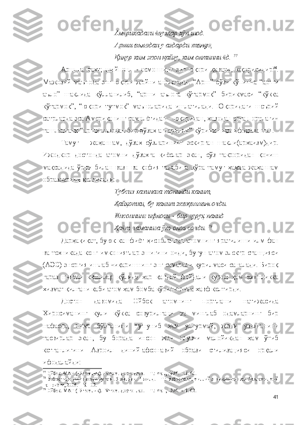 Америкадаги ёвузлар кўп шод.
Арши аъло дан у ағдарди  тамуғ ,
Қилур ким жон қайғу, ким олтинни ёд.  77
Арш   [а.   тахт;   шийпон]   –   осмоннинг   энг   юқори   қавати,   юқорисидир 78
.
Мажозий   маънода   энг   юқори   жойни   англатади.   “Арш”   сўзи   кўпинча   “арши
аъло”   шаклида   қўлланилиб,   “арши   аълога   кўтармоқ”   бирикмаси   “кўкка
кўтармоқ”,   “юқори   тутмоқ”   маъноларида   ишлатилади.   Юқоридаги   шеърий
сатрларда эса Американинг самолётидан – юқоридан, ҳаводан ерга портлагич
ташлангани “арши аълодан бир дўзах ағдарилди” кўринишида ифодаланган. 
Тамуғ   –   жаҳаннам,   дўзах   сўзларининг   эскирган   шакли(архаизм)дир.
Ижодкор   достонда   атомни   дўзахга   қиёслар   экан,   сўз   такроридан   қочиш
мақсадида   ўрни   билан   вазн   ва   қофия   талабига   кўра   тамуғ   ҳамда   жаҳаннам
образларини келтиради:  
Тубсиз хазинага топилди калит,
Ҳайҳотки, бу калит  жаҳаннам  очди.
Инсоннинг ифлоси – бир гуруҳ палид
Ҳаёт чаманига ўт-олов сочди.  79
Дарҳақиқат, буюк кашфиёт ҳисобланган атомнинг яратилиши илм-фан
ва техникада кенг имкониятлар эшигини очди, бугун атом электр станцияси
(АЭС) энергия ишлаб чиқаришнинг энг самарали қурилмаси саналади. Бироқ
ғараз   ниятли   кишилар   қўлида   ҳар   қандай   фойдали   қурол   ҳам   ёмонликка
хизмат қилгани каби атом ҳам бомба кўринишида хавф келтирди.
Достон   давомида   Ойбек   атомнинг   портлаши   натижасида
Хиросиманинг   кули   кўкка   совурилгани   ва   минглаб   одамларнинг   бир
нафасда,   нима   бўлганини   тушуниб   ҳам   улгурмай,   жони   узилганини
тасвирлар   экан,   бу   борада   инсон   жон   олувчи   малойикдан   ҳам   ўтиб
кетганлигини   Азроил   диний-афсонавий   образи   стилизацияси   орқали
ифодалайди: 
77
  Ойбек. МАТ (19 томлик).  IV  том. Достонлар. – Т.: Фан, 1976. –  Б. 60.
78
  Ўзбек тилининг изоҳли луғати.  5 жилдли.  1-жилд. – Т.: Ўзбекистон миллий энциклопедияси Давлат илмий
нашриёти, 200 6 . – Б. 102.
79
  Ойбек. МАТ (19 томлик).  IV  том. Достонлар. – Т.: Фан, 1976. –  Б. 62.
41 