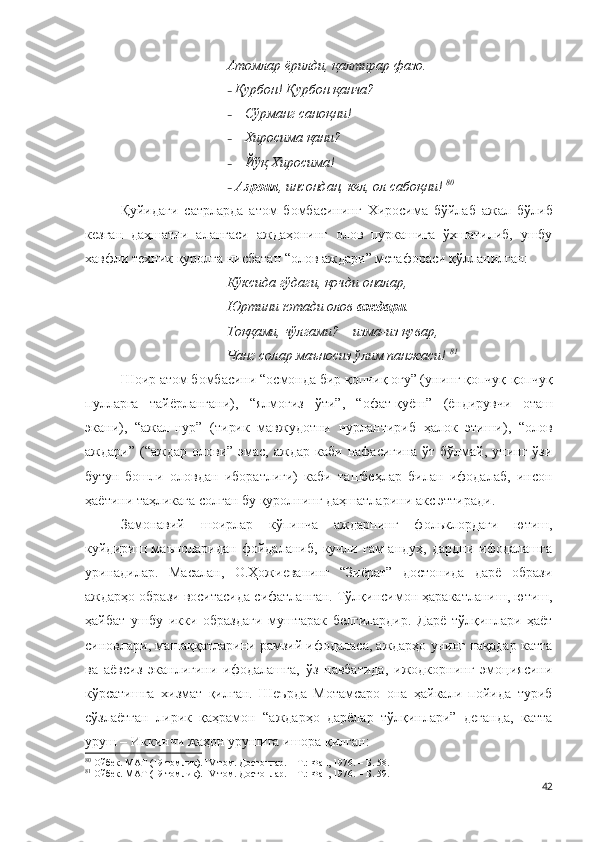 Атомлар ёрилди, қалтирар фазо.
–   Қурбон! Қурбон қанча?
– Сўрманг саноқни!
– Хиросима қани?
– Йўқ Хиросима!
–   Азроил , инсондан, кел, ол сабоқни!   80
Қуйидаги   сатрларда   атом   бомбасининг   Хиросима   бўйлаб   ажал   бўлиб
кезган   даҳшатли   алангаси   аждаҳонинг   олов   пуркашига   ўхшатилиб,   ушбу
хавфли техник қуролга нисбатан “олов аждари” метафораси қўлланилган:
Кўксида гўдаги, қочди оналар,
Юртини ютади олов  аждари .
Тоққами, чўлгами? – изма-из қувар ,
Чанг солар маъносиз ўлим панжаси!  81
Шоир атом бомбасини  “ осмонда бир қопчиқ оғу” (унинг қопчуқ-қопчуқ
пулларга   тайёрлангани),   “ ялмоғиз   ўти”,   “ офат-қуёш”   (ёндирувчи   оташ
экани),   “ ажал-нур”   (тирик   мавжудотни   нурлантириб   ҳалок   этиши),   “ олов
аждари”  (“аждар  олови”  эмас,  аждар  каби  нафасигина  ўт  бўлмай,  унинг  ўзи
бутун-бошли   оловдан   иборатлиги)   каби   ташбеҳлар   билан   ифодалаб,   инсон
ҳаётини таҳликага солган бу қуролнинг даҳшатларини акс эттиради. 
Замонавий   шоирлар   кўпинча   аждарнинг   фольклордаги   ютиш,
куйдириш   маъноларидан   фойдаланиб,   кучли   ғам-андуҳ,   дардни   ифодалашга
уринадилар.   Масалан,   О.Ҳожиеванинг   “Зиёрат”   достонида   дарё   образи
аждарҳо образи воситасида сифатланган. Тўлқинсимон ҳаракатланиш, ютиш,
ҳайбат   ушбу   икки   образдаги   муштарак   белгилардир.   Дарё   тўлқинлари   ҳаёт
синовлари, машаққатларини рамзий ифодаласа, аждарҳо унинг нақадар катта
ва   аёвсиз   эканлигини   ифодалашга,   ўз   навбатида,   ижодкорнинг   эмоциясини
кўрсатишга   хизмат   қилган.   Шеърда   Мотамсаро   она   ҳайкали   пойида   туриб
сўзлаётган   лирик   қаҳрамон   “аждарҳо   дарёлар   тўлқинлари”   деганда,   катта
уруш – Иккинчи жаҳон урушига ишора қилган:
80
  Ойбек. МАТ (19 томлик).  IV  том. Достонлар. – Т.: Фан, 1976. –  Б. 58.
81
  Ойбек. МАТ (19 томлик).  IV  том. Достонлар. – Т.: Фан, 1976. –  Б. 59.
42 