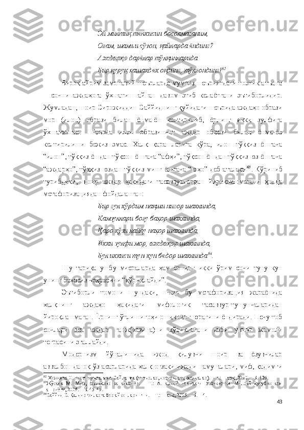 Эй милтиқ тепкисин босолмаганим,
Оғам, шамъи сўзон, қайларда ёндинг?
Аждарҳо  дарёлар тўлқинларида – 
Бир қуруқ хашакдек оқдинг, тўлғондинг! 82
Бироқ айрим замонавий шеърларда мумтоз шеъриятдаги поэтик анъана
–   сочни   аждаҳога   ўхшатиш   айнан   давом   этиб   келаётгани   эътиборлидир.
Жумладан, шоир Сирожиддин Саййиднинг қуйидаги шеърида аждаҳо образи
мор   (илон)   образи   билан   ёнма-ён   келтирилиб,   ёрнинг   икки   зулфига
ўхшатилган.   Шеърда   илон   образининг   аждар   образи   билан   ёнма-ён
келтирилиши   бежиз   эмас.   Халқ   қарашларига   кўра,   илон   тўққиз   ёшгача
“илон”, тўққиз ёшдан тўқсон ёшгача “афҳи”, тўқсон ёшдан тўққиз юз ёшгача
“аждарҳо”,  тўққиз   юздан  тўққиз   минг  ёшгача   “юҳо”  деб  аталади 83
.  Кўриниб
турибдики,   шоир   аждар   ҳақидаги   тасаввурлардан   йироқлашмагани   ҳолда
метафоризациядан фойдаланган :
Бир гул кўрдим нақши нигор шаклинда,
Камзуллари боғу баҳор шаклинда,
Қаро кўзи лайлу наҳор шаклинда,
Икки зулфи мор,  аждаҳор  шаклинда,
Бул иккиси тун-кун бедор шаклинда 84
.
Шу   тариқа   ушбу   мисраларда   ҳам   ёрнинг   икки   ўрим   сочи   туну   кун
унинг баҳосиз чеҳрасини “қўриқлайди”. 
Эътиборли   томони   шундаки,   шоир   бу   метафоризация   жараёнида
халқнинг   аждаҳо   ҳақидаги   мифологик   тасаввур-тушунчаларидан
йироқлашмаган. Ёрнинг ўтли нигоҳи ошиқнинг юрагини ёндиради. Печу тоб
сочлари   эса   аждар   ганж(хазина)ни   қўриқлагани   каби   унинг   жамоли
теграсини эгаллайди. 
Модернизм   йўналишида   ижод   қилувчи   шоир   ва   ёзувчилар
аввалбошданоқ ўз асарларида халқ оғзаки ижоди намуналари, миф, қадимги
82
 Ҳожиева О. Шом шуълалари. Сайланма (Шеърлар, достонлар, қасидалар). – Т.: Шарқ, 2010. – Б. 429.
83
Жўраев   М.   Миф,   фольклор   ва   адабиёт.   –   Т.:   А.Навоий   номидаги   Ўзбекистон   Миллий   кутубхонаси
нашриёти, 2006. – Б. 45-49.  
84
Саййид С. Қалдирғочларга бер айвонларингни. – Т.: Шарқ, 2005. – Б.114. 
43 