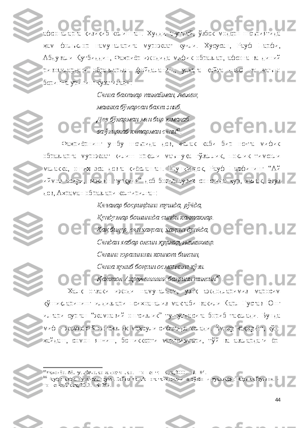 афсоналарга   қизиқиб   келишган.   Худди   шундай,   ўзбек   модерн   шеъриятида
ҳам   фольклор   намуналарига   мурожаат   кучли.   Хусусан,   Рауф   Парфи,
Абдували   Қутбиддин,   Фахриёр   ижодида   мифик   образлар,   афсона   ва   диний
ривоятлардаги   образлардан   фойдаланиш,   уларга   қайта   шакл   ва   маъно
беришга уриниш кузатилади:
Сенга бахтлар тилайман,  малак ,
малика бўларсан бахт эниб.
Дев  бўларман мен бир юмалаб
ва ўғирлаб кетарман сени 85
.
Фахриёрнинг   ушбу   шеърида   дев,   малак   каби   бир   нечта   мифик
образларга   мурожаат   қилиш   орқали   маъшуқа   гўзаллик,   поклик   тимсоли
малакка,   ошиқ   эса   девга   қиёсланган.   Шунингдек,   Рауф   Парфининг   “Ай
иймон   асири,   виждон   тутқуни”   деб   бошланувчи   сонетида   ҳур,   малак,   ёвуз
дев, Ахраман образлари келтирилган:
Кечалар босриқдинг тушда, рўёда,
Кундузлар бошингда синди калтаклар.
Ҳақ билур, сен ҳақсан, ҳақсиз дунёда,
Сендан хабар олсин  ҳурлар, малаклар .
Сенинг юрагингни коинот билсин,
Сенга кулиб боқсин осмоннинг кўзи.
Қаттол  Ахраманнинг  бағрини тилсин 86
  . 
  Халқ   оғзаки   ижоди   намуналари,   узоқ   аждодларимиз   маросим
қўшиқларининг   илдизлари   психоанализ   мактаби   вакили   Карл   Густав   Юнг
илгари   сурган   “жамоавий   онгсизлик”   тушунчасига   бориб   тақалади.   Бунда
миф   –   жамоавий   онгсизлик   маҳсули   сифатида   келади.   Ёмғир   чақириш,   қўш
ҳайдаш,   сомон   янчиш,   бешиккерти   маросимлари,   тўй   ва   азалардаги   ёр-
85
Фахриёр. Аёлғу. Шеърлар ва достонлар. – Тошкент: Шарқ, 2000. – Б. 184. 
86
  Рауф Парфи. Туркистон руҳи. Сайланма. Нашрга тайёрловчи ва сўзбоши муаллифи: Вафо Файзуллоҳ.   –
Тошкент: Шарқ, 2013. – Б. 269.
44 