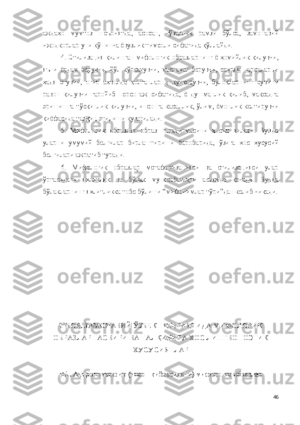 аждаҳо   мумтоз   шеъриятда,   асосан,   гўзаллик   рамзи   бўлса,   замонавий
ижодкорлар уни кўпинча ёвузлик тимсоли сифатида қўллайди.
4. Стилизация қилинган мифологик образларнинг ё ҳомийлик қилувчи,
яъни   ёрдам   берувчи,   йўл   кўрсатувчи,   маслаҳат   берувчи,   сеҳрли   нарсаларни
ҳадя   этувчи,   оғир   аҳволда   қолганларни   қутқарувчи,   булоқларнинг   сувини
равон   қилувчи   ғаройиб   персонаж   сифатида,   ё   душманлик   қилиб,   мақсадга
эришишга тўсқинлик қилувчи, инсонга касаллик, ўлим, ёмонлик келтирувчи
қиёфасида талқин этилиши кузатилади.
5.   Мифологик   образлар   образ   парадигмасини   ҳосил   қилади.   Бунда
уларни   умумий   белгилар   бирлаштириши   баробарида,   ўзига   хос   хусусий
белгилари ажратиб туради. 
6.   Мифологик   образлар   метафоризацияси   ва   стилизацияси   улар
ўртасидаги   яхлитлик   ва   бўлак   муносабатлари   асосида   кечади.   Бунда
бўлакларнинг яхлитликка тобе бўлиши “мифонимлар тўри”дан келиб чиқади.
II БОБ. ЗАМОНАВИЙ ЎЗБЕК ШЕЪРИЯТИДА МИФОЛОГИК
ОБРАЗЛАР ТАСВИРИ ВА ТАЛҚИНИГА ХОС ЛИНГВОПОЭТИК
ХУСУСИЯТЛАР 
II .1. Антропоморфик (инсон қиёфасидаги) мифологик образлар 
46 