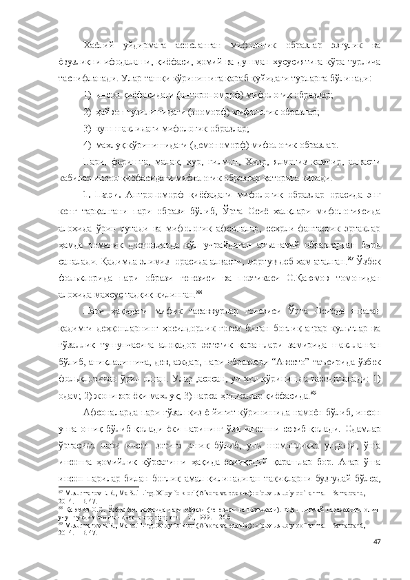 Хаёлий   уйдирмага   асосланган   мифологик   образлар   эзгулик   ва
ёвузликни ифодалаши, қиёфаси, ҳомий ва душман хусусиятига кўра турлича
таснифланади. У лар ташқи кўринишига қараб қуйидаги турларга бўлинади:
1) инсон қиёфасидаги (анторопоморф) мифологик образлар;
2) ҳайвон тузилишидаги (зооморф) мифологик образлар;
3) қуш шаклидаги мифологик образлар;
4) махлуқ кўринишидаги (демономорф) мифологик образлар.
Пари,   фаришта,   малак,   ҳур,   ғилмон,   Хизр,   ялмоғиз   кампир,   алвасти
кабилар инсон қиёфасидаги мифологик образлар қаторига киради. 
1.   Пари.   Антропоморф   қиёфадаги   мифологик   образлар   орасида   энг
кенг   тарқалгани   пари   образи   бўлиб,   Ўрта   Осиё   халқлари   мифологиясида
алоҳида   ўрин   тутади   ва   мифологик   афсоналар,   сеҳрли-фантастик   эртаклар
ҳамда   романик   достонларда   кўп   учрайдиган   анъанавий   образлардан   бири
саналади. Қадимда элимиз  орасида алвасти, мортув деб ҳам аталган. 87
 Ўзбек
фольклорида   пари   образи   генезиси   ва   поэтикаси   О.Қаюмов   томонидан
алоҳида махсус тадқиқ қилинган. 88
 
Пари   ҳақидаги   мифик   тасаввурлар   генезиси   Ўрта   Осиёда   яшаган
қадимги   деҳқонларнинг   ҳосилдорлик   ғояси   билан   боғлиқ   аграр   культлар   ва
гўзаллик   тушунчасига   алоқадор   эстетик   қарашлари   замирида   шаклланган
бўлиб,   аниқланишича,   дев, аждар, пари образлари “Авесто” таъсирида ўзбек
фольклоридан ўрин олган. Улар ,асосан, уч хил кўринишда тасвирланади: 1)
одам; 2) жонивор ёки махлуқ; 3) нарса-ҳодисалар қиёфасида. 89
Афсоналарда пари гўзал қиз ё йигит кўринишида намоён бўлиб, инсон
унга   ошиқ   бўлиб   қолади   ёки   парининг   ўзи   инсонни   севиб   қолади.   Одамлар
ўртасида   пари   инсон   зотига   ошиқ   бўлиб,   уни   шомонликка   ундаши,   ўша
инсонга   ҳомийлик   кўрсатиши   ҳақида   эътиқодий   қарашлар   бор.   Агар   ўша
инсон   парилар   билан   боғлиқ   амал   қилинадиган   тақиқларни   бузгудай   бўлса,
87
 Musurmanov E.R., Ma Sui Ling. Xitoy folklori (Afsona va ertaklar): o`quv-uslubiy qo`llanma. – Samarqand, 
2014. – B. 47.
88
  Қаюмов   О.С.   Ўзбек   фольклорида   пари   образи   (генезиси   ва   поэтикаси).   Ф.ф.н.   илмий   даражасини   олиш
учун туқдим этилган дисс. автореферати. – Т., 1999. – 26 б. 
89
 Musurmanov E.R., Ma Sui Ling. Xitoy folklori (Afsona va ertaklar): o`quv-uslubiy qo`llanma. – Samarqand, 
2014. – B. 47.
47 