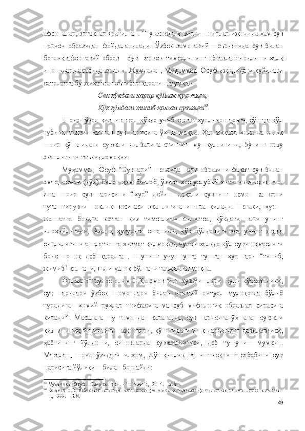 афсоналар, эртаклар яратилган. Шу асосда ҳозирги шоирлар ижодида ҳам сув
париси   образидан   фойдаланилади.   Ўзбек   замонавий   шеъриятида   с ув   билан
боғлиқ афсонавий образ – с ув париси   тимсолининг образлантирилиши халқ
инончлари асосида кечади. Жумладан, Муҳаммад Юсуф ижодидаги қуйидаги
сатрларга бу жиҳатдан эътибор қаратиш мумкин:
Сен кўкдаги ҳарир кўйлак  ҳур-пари ,
Кўк кўлдаги тиниб қолган  сувпари 93
.
Шоир гўзал қизни аввал кўкда учиб юрган ҳурлиқо парига, сўнгра кўл
тубини   манзил   қилган   сув   парисига   ўхшатмоқда.   Ҳар   иккала   ҳолатда   ошиқ
шоир   кўнглидаги   суюкли   дилбарига   етишиш   мушкуллигини,   бунинг   орзу
эканлигини таъкидламоқчи.
Муҳаммад   Юсуф   “Сувпари”   шеърида   пари   образини   фақат   сув   билан
эмас,   осмон   (кўк)   билан   ҳам   боғлаб,   ўзига   хос   услубий   янгиликка   эришган.
Яна   шоир   сув   парисини   “ҳур”   дейиш   орқали   сувнинг   осмон   ва   ерни
туташтирувчи   поклик   воситаси   эканлигига   ишора   қилади.   Негаки,   ҳур   –
жаннатга   бокира   кетган   қиз   тимсолини   англатса,   кўкдаги   пари   унинг
илоҳийлигини,   Аллоҳ   ҳузурига   етганини,   кўк   кўлдалиги   эса   унинг   янада
сирлилигини англатишга хизмат қилмоқда, чунки халқда кўл суви оқмаслиги
боис   нопок   деб   қаралган.   Шунинг   учун   унга   тушган   ҳур-пари   “тиниб,
жимиб” қолгани, яъни ҳалок бўлгани таъкидланмоқда.
Фольклоршунос   олим   О.Қаюмовнинг   кузатишлари   шуни   кўрсатадики,
сув   парилари   ўзбек   шомонлари   билан   доимий   ритуал   мулоқотда   бўлиб
турадиган   ҳомий   руҳлар   тоифасига   мансуб   мифологик   образлар   сирасига
киради 94
.   Масалага   шу   томондан   қараганда,   сув   парисига   ўхшаган   суюкли
қизни ошиқ йигитнинг  нажоткори, кўнглидаги  ишқ дардининг даволовчиси,
ҳаётининг   йўлдоши,   синовларда   қувватловчиси,   деб   тушуниш   мумкин.
Масалан,   шоир   ўзидаги   илҳом,   жўшқинлик   ва   иштиёқнинг   сабабини   сув
парисига йўлиқиш билан боғлайди:
93
 Муҳаммад Юсуф. Шоир севгиси. – Т.: Noshir,   2014. – Б. 81.
94
 Қаюмов О.С. Ўзбек фольклорида пари образи (генезиси ва поэтикаси): Филол. фан. номз.... дисс. автореф. 
– Т., 1999. – Б. 8.
49 