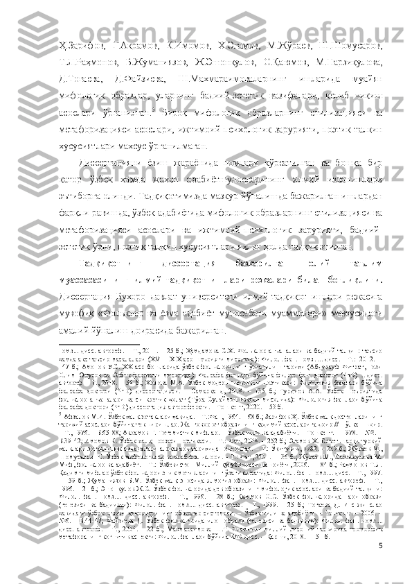 Ҳ.Зарифов,   Ғ.Акрамов,   К.Имомов,   Х.Эгамов,   М.Жўраев,   Ш.Шомусаров,
Т.Л.Раҳмонов,   Б.Жуманиязов,   Ж.Эшонқулов,   О.Қаюмов,   М.Нарзиқулова,
Д.Тоғаева,   Д.Файзиева,   Ш.Махмараимова ларнинг   ишларида   муайян
мифологик   образлар,   уларнинг   бадиий-эстетик   вазифалари,   келиб   чиқиш
асослари   ўрганилган. 5
  Бироқ   мифологик   образларнинг   стилизацияси   ва
метафоризацияси  асослари,  ижтимоий-психологик  зарурияти,   поэтик талқин
хусусиятлари махсус ўрганилмаган.  
Диссертацияни   ёзиш   жараёнида   номлари   кўрсатилган   ва   бошқа   бир
қатор   ўзбек   ҳамда   жаҳон   адабиётшуносларининг   илмий   изланишлари
эътиборга олинди. Тадқиқотимизда мазкур йўналишда бажарилган ишлардан
фарқли равишда, ўзбек адабиётида мифологик образларнинг стилизацияси ва
метафоризацияси   асослари   ва   ижтимоий-психологик   зарурияти,   бадиий-
эстетик ўрни, поэтик талқин хусусиятлари яхлит ҳолда тадқиқ этилган.
Тадқиқотнинг   диссертация   бажарилган   олий   таълим
муассасасининг   илмий-тадқиқот   ишлари   режалари   билан   боғлиқлиги.
Диссертация   Бухоро   давлат   университети   илмий-тадқиқот   ишлари   режасига
мувофиқ   «Фольклор   ва   ёзма   адабиёт   муносабати   муаммолари»   мавзусидаги
амалий  йўналиш доирасида бажарилган.
номз...  дисс.  автореф.   –   Т.,  2011.  –  25  б.;   Ҳамдамова   С.Х.  Фольклор  анъаналари   ва  бадиий  талқин:  таъсир
ҳамда акс таъсир масалалари (XVIII-XIX аср шеърияти мисолида) :  Филол. фан .  номз .  ... дисс. – Т.:  2012 .    –
14 7  б .;   Aмoнов  У.С.  XX   аср   бошларида   ўзбек  фольклорининг  ўрганилиш  тарихи   (Aбдурауф   Фитрат,  Ғози
Олим Юнусов ва Элбек фаолияти мисолида):  Фалсафа фанлари бўйича филол. фан. доктори (PhD) ... дисс.
автореф   –   T.,   2018.   –   54   б.;   Холова   М.А.   Ўзбек   модерн   шеърияти   поэтикаси:   Филология   фанлари   бўйича
фалсафа   доктори   (PhD)   диссертацияси.   –   Самарқанд,   2018.   –   135   б.;   Турдиев   А.А.   Ўзбек   шеъриятида
фольклор   анъаналари   ва   синкретик   ҳолат   (Тўра   Сулаймон   ижоди   мисолида):   Филология   фанлари   бўйича
фалсафа доктори (PhD) диссертация автореферати. – Тошкент, 2020. – 53 б.   
5
  Афзалов М.И. Ўзбек халқ эртаклари ҳақида. – Т.:Фан, 1964. – 68 б.; Зарифов Ҳ. Ўзбек халқ достонларининг
тарихий асослари бўйича текширишлар. Жанговор от образининг қадимий асосларига доир // Пўлкан шоир.
– Т., 1976. – Б.65-88; Акрамов Ғ. Тотемистик мифлар. – Ўзбек тили ва адабиёти. – Тошкент. – 1978. – №3. –
Б.39-42; Имомов К. Ўзбек халқ прозаси поэтикаси. – Т.: Фан, 2008. – 252 б.; Эгамов Х. Совет шарқи туркий
халқлари эртакчилик анъаналари алоқалари тарихидан очерклар. – Т.: Ўқитувчи, 1982. – 289 б.; Жўраев М.,
Шомусаров Ш. Ўзбек мифологияси ва араб фольклори. – Т.: Фан, 2001. – 136 б.; Жўраев М., Нарзиқулова М.
Миф, фольклор ва адабиёт. – Т.: Ўзбекистон Миллий кутубхонаси нашриёти, 2006. – 184 б.; Раҳмонов Т.Л.
Қадимги мифлар ўзбек фольклори эпик мотивларининг ўзаги сифатида: Филол. фан. номз.... дисс. – Т., 1997.
–   159   б.;   Жуманиязов   Б.М.   Ўзбек   халқ   эпосида   ялмоғиз   образи:   Филол.   фан.   номз....   дисс.   автореф.   –   Т.,
1996. – 21 б.; Эшонқулов Ж.С. Ўзбек фольклорида дев образининг мифологик асослари ва бадиий талқини:
Филол.   фан.   номз....   дисс.   автореф.   –   Т.,   1996.   –   28   б.;   Қаюмов   О.С.   Ўзбек   фольклорида   пари   образи
(генезиси   ва   бадиияти):   Филол.   фан .   номз. ...   дисс.   автореф.   –   Т.,   1999.   –   25   б.;   Тоғаева   Д.   Инс-жинслар
ҳақидаги ўзбек оғзаки ҳикояларининг образлар системаси. – Ўзбек тили ва адабиёти. – Тошкент. – 2006. –
№6.   –   Б.44-47;   Файзиева   Д.   Ўзбек   фольклорида   илон   образи   (генезиси   ва   бадиияти):   Филол.   фан .   н омз ... .
дисс.   автореф.   –   Т.,   2004.   –   22   б. ;   Махмараимова   Ш.Т.   Оламнинг   миллий   лисоний   тасвирида   теоморфик
метафоранинг когнитив аспекти: Филол. фанлари бўйича PhD дисс. – Қарши, 2018. – 151 б.  
5 