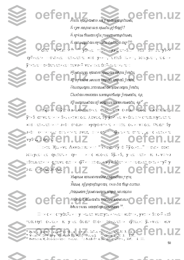 Янги қаҳрамон-ла учраштирдими,
Ё с ув парисига  қилди рўбарў?
Ё қуёш билан қўл ушлаштирдими,
Ё тоғлардан тушди олдига оҳу? 95
Иқбол   Мирзонинг   “Тубида   тош   думалатиб...”   деб   бошланувчи
қуйидаги   шеърида   париларга   хос   учиш,   авраб   олиш,   жодулаш,   ақлни
ўғирлаш сифатларидан рамзий маънода фойдаланилган:
Рўмолини қанот қилган  пари  ўтди,
Кўз учида менга қарай-қарай ўтди,
Нигоҳлари жонимдан ҳам нари ўтди,
Сиздан теккан изтироблар ўтмади, ёр,
Кўзларимдан кўзларингиз кетмади, ёр 96
.
Шеърнинг   тўртинчи   мисрасида   шоир   пари   қиздан   теккан   изтироблар
ўтиб кетмаганини билдирмоқда. Демак, бу ўринда мифологик тасаввурларга
хос   париларнинг   зиён   етказиш   хусусиятига   ишора   қилинмоқда.   Фақат   бу
зиён   кишининг   соғлигига   эмас,   ошиқнинг   кўнглига   етган,   ишқ   дардига
мубтало қилган.
Шоира   Ҳалима   Аҳмедованинг   “Бошқа   дунё   йўқдир...”   шеъри   сеҳр-
жодудан-да   қудратли   куч   –   ишқ   ҳақида   бўлиб,   унда   пари   ва   ялмоғиз
образларини қарама-қарши қўйиш орқали муҳаббатнинг нақадар сирли туйғу
экани ифода этилган:
Умрим коинотнинг умридан узун,
Ўлим, қўрқоқдирсан, сен-да бир ожиз.
Даҳшат ўрмонлари ичра ногаҳон
Пари га айланди қадим ялмоғиз:
Мен сени нақадар севаман   97
.
Ошиқ ишқ туфайли шунчалар масрурлигидан ҳаётни, умрни боқий деб
тасаввур   қилади   ва   унда   фақат   ёрқин   рангларни   кўради:   ўлимдан   ҳам
95
 Зулфия. Яратиш дарди / Тонг билан шом аро. Сайланма. – Т.: Шарқ, 2012. – Б.190.
96
 Мирзо И. Сени бугун кўрмасам бўлмас (Шеърлар). – Т.: Истиқлол, 2015. – Б. 30.
97
 Аҳмедова Ҳ. Эрк даричаси: шеърлар. – Т.: Адабиёт ва санъат нашриёти, 1996. –  Б. 100.
50 