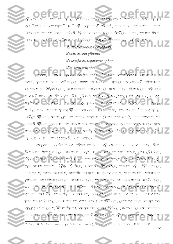 кўчирилган.   Парилар   тунда   ўткинчиларни   давраларига   тортгани   каби   сулув
қиз   “кеча   ошифтаҳол”   ва   “   кўп   муштоқ”   бўлиб,   ошиғини   чорлаган.   Шоир
парилар   тонгга   яқин   ғойиб   бўлиши   мотивидан   фойдаланган,   фақат   буни
париваш қиз ошиқни “саҳарлаб уйидан қувди” кўринишида ифодалаган:
Ул  паривашким  саҳарлаб
Қувди бизни уйидин.
Кеча кўп ошифтаҳол эрдию
Кўп муштоқ эди 100
.
Демак,   поэтик   нутқда   мифологик   образлар   метафоризация   қилинар
экан,   уларга   хос   қайсидир   сема   сақланган   ҳолда   тимсолий   образлар
яратилади.   Жумладан,   замонавий   шеъриятда   ҳам   пари   образидан   кўпроқ
рамзий   маънода   бениҳоя   гўзал,   ўзига   ром   қилувчи,   жодулаб   олувчи,   ишққа
мубтало   қилувчи,   телба   қилувчи   маъноларини   ифодалаш   учун
фойдаланилганига гувоҳ бўлиш мумкин. Қолаверса, пари билан боғлиқ тунда
пайдо   бўлиш,   унга   дуч   келганни   сеҳрлаш   (зиён   етказиш),   тонг   отмасидан
ғойиб   бўлиш,   хилват   ва   кимсасиз   ерларни   манзил   қилиш   мотивлари   ҳам
стилизация қилинади. Натижада ушбу мифологик образ шеър бағрида қайта
туғилади ва поэтик жозибани оширади. 
Умуман,   мифологик   образларнинг   қўним   топиш   маконлари   бир-
биридан   фарқланади.   Масалан,   ҳур   ва   ғилмонлар   жаннатда,   дев   дўзахда,
Кўҳи Қофда, чўлларда, тоғ ва тоғ ғорлари, унгурларда, парилар Эрам боғида,
сув   ҳавзаларида,   Кўҳи   Қофда,   ялмоғиз   ўрмонда,   аждар   кўл   бўйларида,
ғорларда,   жарликларда,   хароба   шаҳар   ва   қалъаларда,   ажиналар   дарахтлар
устида,   харобазорларда,   мозорларда,   ташландиқ   ва   кимсасиз   жойларда,
жинлар   ташландиқ   уйлар,   вайрон   бўлган   масжид,   қабристонлар,   қуриб
қолган   сув   йўллари,   бўш   ҳовузлар,   айниқса,   от   ва   эшакларнинг   тезаклари
уюлган жойларда, алвастилар катта ариқлар бўйида, дарё ёқасида, ҳовуз ёки
қудуқлар олдида, Хизр  булоқ, қудуқ ёки ҳовуз бўйида, хирмонда  дуч келиши
айтилади. Шунингдек, исломий-диний қарашларга кўра, ахлатхона, чиқинди
100
  Камол Ж. Аср билан видолашув. Сайланма. I жилд (Шеърлар, достонлар). – Т.: Фан, 2007. –  Б.186.
52 