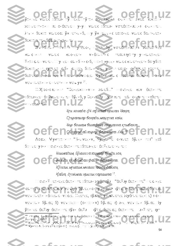 ўринда   малак   образи   тўппадан-тўғри   стилизация   қилинган   эмас.   Баҳорни
жонлантириш   ва   сифатлаш   учун   малак   образи   метафоризация   қилинган.
Яъни   баҳор   малакка   ўхшатилиб,   шу   ўхшашлик   асосида   малак   белгилари
баҳорга ташбеҳлантирилган. 
Эътиборли   томони   шундаки,   шоир   бу   метафоризация   жараёнида
халқнинг   малак   ҳақидаги   мифологик   тасаввур-тушунчаларидан
йироқлашмаган. Шундан келиб чиқиб, шоир худди малак ҳолатидаги беғубор
баҳорнинг   қушлар   каби   қаноти   борлигига,   унинг   асоси   куйчилар   яратган
баётларда   эканига   ишора   қилмоқда.   Куйчи   халқ   орасида   бахши,   шоир
маъноларини англатиши маълум 104
.
О.Ҳожиеванинг   “Саидахонимни   эслаб...”   шеърида   ҳам   фаришта
образидан фойдаланилган бўлиб, у Саида Зуннуновага – аёл кишига нисбатан
ишлатилган:
Бул хонада гўё тўхтаб қолган Вақт,
Сувратлар боқади маҳзуна хаёл.
Бир боғлам бинафша терганча хушбахт
Ой нуридай кирар  фаришта  Аёл. 105
 
Асқад   Мухторнинг   “Билмадим,   йўлингга   кимлар   бўлди   ғов”   деб
бошланувчи шеърида фаришта образидан фойдаланилган:
Билмадим, йўлингга кимлар бўлди ғов,
Безиди кулбамдан файзу  фаришта .
Кўнгил мулким менинг алғов-далғов,
Қайт, дунёмни қилгил саришта 106
. 
Шеърий парчада фаришта образи жуфт сўз – “файзу фаришта” шаклида
келтирилганидан ҳам маълум бўладики, у орқали кўрк, зийнат, файз, барака
маънолари   ифодаланмоқда.   Одатда,   сўзлар   уч   ҳолатда   жуфтланади:   а)   яқин
маъноли   бўлса;   б)   маънодош   (синоним)   бўлса;   в)   зид   маъноли   бўлса.   Бу
ўринда   файзу   фаришта   сўзи   файз   –   кўрк,   барака;   фаришта   –   зийнат,   қут-
104
  Имомов   К.,   Мирзаев   Т.,   Сарисоқов   Б.,   Сафаров   О.   Ўзбек   халқ   оғзаки   поэтик   ижоди.   Дарслик.   –   Т.:
Ўқитувчи, 1990. 
105
 Ҳожиева О. Шом шуълалари. Сайланма (Шеърлар, достонлар, қасидалар). – Т.: Шарқ, 2010. – Б. 228.
106
 Мухтор А. Сизга айтар сўзим (Шеърлар). – Т.: Ғ.Ғулом, 1978. – Б. 28.
54 