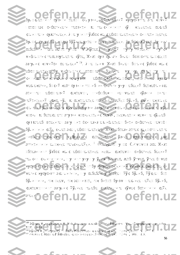 булоқларнинг   сувини   равон   қилувчи,   ғайритабиий   хусусиятга   эга   ҳомий
персонаж   сифатидаги   тасвири   ва   талқинининг   кўп   ҳолларда   сақлаб
қолингани кузатилади. Яна унинг ў збек халқ афсоналаридаги сингари одатда
булоқ, қудуқ ёки ҳовуз бўйида учраши тасвирланади. Бу бежиз эмас. Бунииг
сабабини   фольклоршунос   М.Жўраев   шундай   тушунтиради:   “Чунки
мифологик   тасаввурларга   кўра,   Хизр   сув   культи   билан   бевосита   алоқадор
эзгулик   ҳомийси   саналади” 109
.   Яна   олим   Хизр   билан   боғлиқ   ўзбек   халқ
афсоналарида   бу   мифологик   персонаж     бошига     мушкул   савдо   тушган
кишиларга   ҳомийлик   қилувчи     афсонавий   халоскор,   доно   ва   зукко
маслаҳатчи,   боқий   ҳаёт   сувини   топиб   ичганлиги   учун   абадий   барҳаётликка
эришган   афсонавий   қаҳрамон,   шифобахш   чашмалар   кўзини   очган
ғайриоддий   шахс,   чўл   ва   саҳроларда   ғойибдан   пайдо   бўлиб,   қийин   аҳволда
қолган   йўловчиларга   кўмак   берувчи   эзгулик   тимсоли,   деҳқон   даласига   мўл
ҳосил   ва   барака   ато   этувчи   ҳосилдорлик   рамзи,   одамларни   ҳамиша   қўллаб-
қувватлаб   юрадиган   эзгу   пир   ёки   азиз   авлиёлардан   бири   сифатида   намоён
бўлишини қайд қилар экан, афсоналардаги Хизр образи эртак ва достонларга
нисбатан   қадимий   мифологик   қарашларни   ўзида   мукаммалроқ   акс
эттиришини   алоҳида   таъкидлайди. 110
  Фольклоршунос   К.Имомов   эса   Хизр
образининг   ўзбек   халқ   афсоналарида   идеал   қаҳрамон   сифатида   бадиий
талқин   қилинишини,   шунинг   учун   у   ўлим   билмас,   зарб   ўтмас,   ўтда   ёнмас
хусусиятда тасвирланишини, унинг бу хусусияти диний мўъжиза эмас, балки
магик   хусусият   эканлигини,   шу   сабабли   у   бордан   йўқ   бўлиб,   йўқдан   бор
бўлишини,   гоҳ   одам,   гоҳ   жонивор,   гоҳ   бирор   буюм   шаклида   пайдо   бўлиб,
қаҳрамоннинг   эзгулик   йўлида   ғалаба   қозонишига   кўмак   беришини   қайд
этади. 111
109
  Жўраев М., Нарзиқулова М. Миф, фольклор ва адабиёт. – Т.: Ўзбекистон Миллий кутубхонаси нашриёти,
2006. – 184 б.
110
 Жўраев М., Шомусаров Ш. Ўзбек мифологияси ва араб фольклори. – Т.: Фан, 2001. – Б. 104-118.
111
 Имомов К. Афсона // Ўзбек фольклори очерклари. 3 томлик. 2-том. – Т.: Фан, 1989. – Б. 9.  
56 