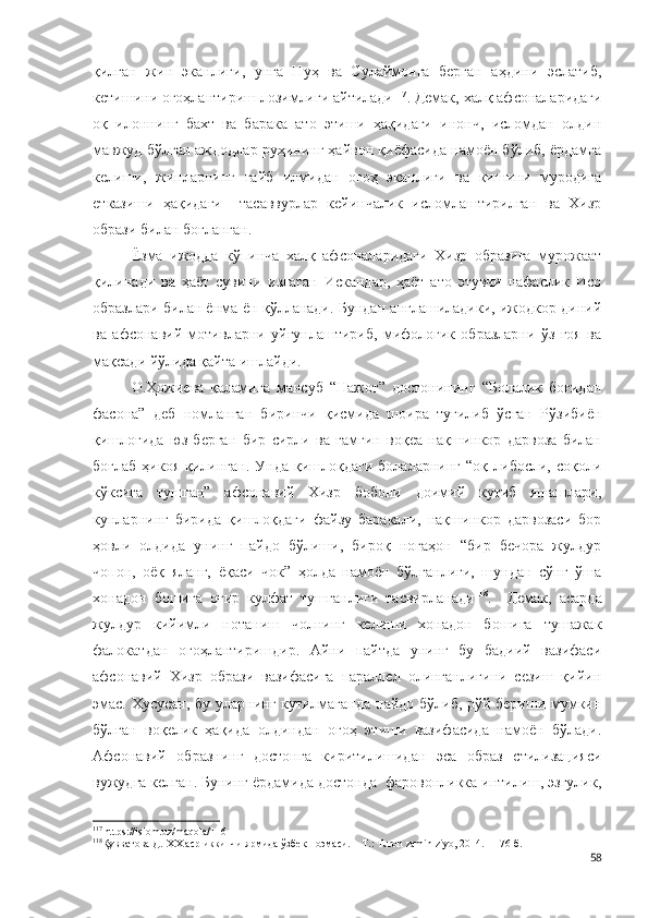 қилган   жин   эканлиги,   унга   Нуҳ   ва   Сулаймонга   берган   аҳдини   эслатиб,
кетишини огоҳлантириш лозимлиги айтилади 117
. Демак, халқ афсоналаридаги
оқ   илоннинг   бахт   ва   барака   ато   этиши   ҳақидаги   инонч,   исломдан   олдин
мавжуд бўлган аждодлар руҳининг ҳайвон қиёфасида намоён бўлиб, ёрдамга
келиши,   жинларнинг   ғайб   илмидан   огоҳ   эканлиги   ва   кишини   муродига
етказиши   ҳақидаги     тасаввурлар   кейинчалик   исломлаштирилган   ва   Хизр
образи билан боғланган. 
Ёзма   ижодда   кўпинча   халқ   афсоналаридаги   Хизр   образига   мурожаат
қилинади   ва   ҳаёт   сувини   излаган   Искандар,   ҳаёт   ато   этувчи   нафаслик   Исо
образлари билан ёнма-ён қўлланади. Бундан англашиладики, ижодкор диний
ва   афсонавий   мотивларни   уйғунлаштириб,   мифологик   образларни   ўз   ғоя   ва
мақсади йўлида қайта ишлайди. 
О.Ҳожиева   қаламига   мансуб   “Нажот”   достонининг   “Болалик   боғидан
фасона”   деб   номланган   биринчи   қисмида   шоира   туғилиб   ўсган   Рўзибиён
қишлоғида   юз   берган   бир   сирли   ва   ғамгин   воқеа   нақшинкор   дарвоза   билан
боғлаб   ҳикоя   қилинган.   Унда   қишлоқдаги   болаларнинг   “оқ   либосли,  соқоли
кўксига   тушган”   афсонавий   Хизр   бобони   доимий   кутиб   яшашлари,
кунларнинг   бирида   қишлоқдаги   файзу   баракали,   нақшинкор   дарвозаси   бор
ҳовли   олдида   унинг   пайдо   бўлиши,   бироқ   ногаҳон   “бир   бечора   жулдур
чопон,   оёқ   яланг,   ёқаси   чок”   ҳолда   намоён   бўлганлиги,   шундан   сўнг   ўша
хонадон   бошига   оғир   кулфат   тушганлиги   тасвирланади 118
.     Демак,   асарда
жулдур   кийимли   нотаниш   чолнинг   келиши   хонадон   бошига   тушажак
фалокатдан   огоҳлантиришдир.   Айни   пайтда   унинг   бу   бадиий   вазифаси
афсонавий   Хизр   образи   вазифасига   параллел   олинганлигини   сезиш   қийин
эмас. Хусусан, бу уларнинг кутилмаганда пайдо бўлиб, рўй бериши мумкин
бўлган   воқелик   ҳақида   олдиндан   огоҳ   этиши   вазифасида   намоён   бўлади.
Афсонавий   образнинг   достонга   киритилишидан   эса   образ   стилизацияси
вужудга келган. Бунинг ёрдамида достонда  фаровонликка интилиш, эзгулик,
117
 https://islom.uz/maqola/116
118
Қувватова Д.   ХХ аср иккинчи ярмида ўзбек поэмаси. – Т.: Тuron zamin ziyo, 2014. – 176 б. 
58 