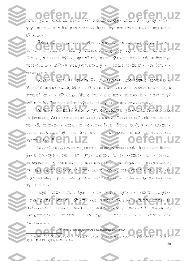 тараб турган кекса аёл ёки ёш қиз қиёфасида кўринаркан. Уни бўйсундириш
учун соч толасига ёки унга тегишли бирор буюмга  эгалик қилиш кераклиги
айтилади.
Ўзбек халқи инончларига кўра, алвасти ёши ва жинсидан қатъий назар,
барча   инсонлар,   айниқса,   туғилажак   болалар   учун   жуда   хавфли   саналади.
Одатда,   у   пакана   бўйли,   ҳурпайган,   қалин   тўзғиган   сочли   аёл   қиёфасида
тасвирланади.   Айрим   маълумотларда   унинг   эркак   тоифалари   ҳам   борлиги
таъкидланади.  
Баъзан   алвастининг   жинга   ўхшаш   хусусиятлари   ҳақида   гапирилади.
Унинг   ё   кечаси   келиб,   бўғиб   қийноққа   солишдек   зиён-заҳмат   етказиши,   ё
эрталаб   келиши   айтилади.   Халқ   орасида   алвасти   ва   ажинанинг   бирор   уй
ҳайвони ёки йиртқич ҳайвон кўринишида учраши ҳам таъкидланади.
Алвастининг  келиб   чиқиши  турли  халқларда   турлича  талқин  қилинса-
да   (масалан,   Афғонистон   тожиклари   алвастини   “модари   ал”   деб   аташганига
таяниб,   генезисини   ҳосилдорлик   илоҳи   билан   боғлашади),   унинг   вазифаси
барча   жойларда   кўпинча   бир   хил   –   зиён-заҳмат   етказиши   маъносида
кўрсатилади. 122
 
Бадиий ижодда алвасти, асосан, кекса ва маккор аёл, бировнинг ёрини
ўзига   оғдирувчи,   жанговар   гуруҳ   аъзоси,   ташқи   қиёфаси   ва   нигоҳидан
мавҳумлиги   ва   тасқаралиги,   ҳаракатларидан   эса   ёвузлиги,   жодугарлиги,
гуноҳдан   ҳазар   қилмаслиги   сезиладиган   киши,   севилмаган   хотин,   қилиғи
беўхшов   аёл,   шунингдек,   тўзғиган   соч   тимсолига   нисбатан   кўчма   маънода
қўлланилади. 
Р ауф   Парфи   “Ёраб!   Кўзингни   оч!   Ҳиддат   суринди”   деб   бошланувчи
шеърида   инс   (инсон)   кўринишида   намоён   бўлувчи   алвасти   образидан
фойдаланиш   орқали   халқнинг   заҳматларини,   маънавий   меросини,
ижодкорларини   топтаган   одамлардан   нафратланишини,   ирганишини
ифодалаган:   
Тилсиз мозоротда ғимирлар оқшом.
122
  Снесарев   Г.П.   Хоразмликларнинг   мусулмонликдан   аввалги   маросимлари   ва   урф-одатлари.   –   Урганч:
Қуванчбек-Машҳура, 2018. – Б. 60.
60 