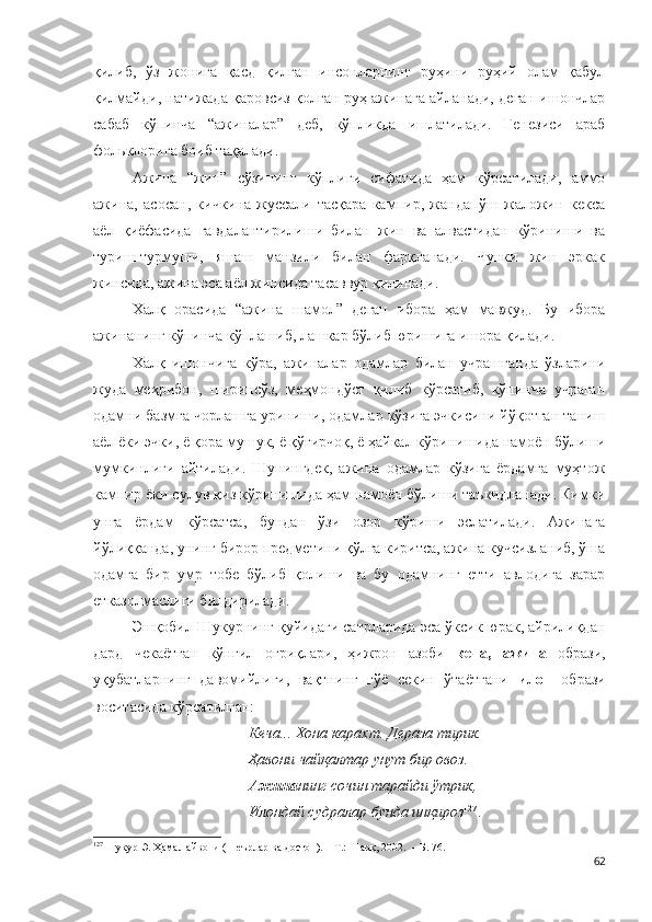 қилиб,   ўз   жонига   қасд   қилган   инсонларнинг   руҳини   руҳий   олам   қабул
қилмайди, натижада қаровсиз қолган руҳ ажинага айланади, деган ишончлар
сабаб   кўпинча   “ажиналар”   деб,   кўпликда   ишлатилади.   Генезиси   араб
фольклорига боиб тақалади.
Ажина   “жин”   сўзининг   кўплиги   сифатида   ҳам   кўрсатилади,   аммо
ажина,   асосан,   кичкина   жуссали   тасқара   кампир,   жандапўш   жаложин   кекса
аёл   қиёфасида   гавдалантирилиши   билан   жин   ва   алвастидан   кўриниши   ва
туриш-турмуши,   яшаш   манзили   билан   фарқланади.   Чунки   жин   эркак
жинсида, ажина эса аёл жинсида тасаввур қилинади.
Халқ   орасида   “ажина   шамол”   деган   ибора   ҳам   мавжуд.   Бу   ибора
ажинанинг кўпинча кўплашиб, лашкар бўлиб юришига ишора қилади. 
Халқ   ишончига   кўра,   ажиналар   одамлар   билан   учрашганда   ўзларини
жуда   меҳрибон,   ширинсўз,   меҳмондўст   қилиб   кўрсатиб,   кўпинча   учраган
одамни базмга чорлашга уриниши, одамлар кўзига эчкисини йўқотган таниш
аёл ёки эчки, ё қора мушук, ё қўғирчоқ, ё ҳайкал кўринишида намоён бўлиши
мумкинлиги   айтилади.   Шунингдек,   ажина   одамлар   кўзига   ёрдамга   муҳтож
кампир ёки сулув қиз кўринишида ҳам намоён бўлиши таъкидланади. Кимки
унга   ёрдам   кўрсатса,   бундан   ўзи   озор   кўриши   эслатилади.   Ажинага
йўлиққанда, унинг бирор предметини қўлга киритса, ажина кучсизланиб, ўша
одамга   бир   умр   тобе   бўлиб   қолиши   ва   бу   одамнинг   етти   авлодига   зарар
етказолмаслиги билдирилади.
Эшқобил  Шукурнинг қуйидаги сатрларида эса ўксик юрак, айрилиқдан
дард   чекаётган   кўнгил   оғриқлари,   ҳижрон   азоби   кеча,   ажина   образи,
уқубатларнинг   давомийлиги,   вақтнинг   гўё   секин   ўтаётгани   илон   образи
воситасида кўрсатилган:
Кеча... Хона карахт. Дераза тирик.
Ҳавони чайқалтар унут бир овоз.
Ажина нинг сочин тарайди ўтрик,
Илондай судралар бунда инқироз 127
.
127
  Шукур Э. Ҳамал айвони (Шеърлар ва достон). – Т.: Шарқ, 2002.  – Б. 76.
62 