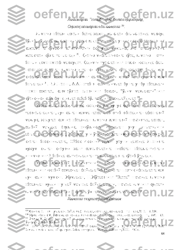 Ялпизларни “ютиб” сўнг бетон қирғоқлар,
Оқизоқ нонларни еди  ялмоғиз 129
.
Ялмоғиз   образи   деярли   барча   жаҳон   халқлари   фольклорида   мавжуд
бўлиб, кўпгина халқларнинг эртак ва достонларида унинг икки қирраси: эпик
қаҳрамонга   кўмакчи   ва   ҳомийлиги   ёки   унга   мухолиф,   зиён   етказувчилик
характери   кўзга   ташланади 130
.   Қирғиз   мифологиясига   кўра,   ялмоғиз   –   етти
бошли   демономорф   мавжудот.   Қадимги   туркларнинг   оғзаки   ижодида   фаол
персонаж   саналган   ялмоғизни   ташқи   кўринишига   кўра   аждарҳо   билан   ҳам
қиёслайдилар.   Баъзан   ялмоғизнинг   келиб   чиқиши   ҳомий   Она   культига   ҳам
боғланади 131
.   В.Я.Пропп,   А.А.Потебня   каби   олимлар   бунга   ушбу   образдаги
шомон-сеҳргар,   қавм-рўзғор   оловининг   бекаси,   “ўлим   мамлакати”нинг
қўриқчиси каби функциялар сабаб бўлганини таъкидлайдилар 132
.
Ўзбек   халқ   оғзаки   поэтик   ижодида   ўта   хунук   қари   кампир   сифатида
тасвирланадиган, дуч келган ҳамма нарсани еб-ютиб юборадиган афсонавий
махлуқ,   жодугар   кампир   образидан   ялмоғиз   замонавий   шеъриятда,   асосан,
салбий   маънода   ёвузлик,   очкўзликни   ифодалаш   учун   ишлатилиши
аёнлашади. Жумладан, Ж.Камол уни ўтмишда ватанимиз ерларига бостириб
кирган   босқинчиларга,   Ойбек   Иккинчи   жаҳон   уруши   даврида   Японияга
ҳужум   қилган   қирувчи   жанг   самолётларига   нисбатан   образлантиргани
ишимизнинг 3-бобида келтириладиган таҳлилларда яна кўриб ўтилади. 
Ўзбек   замонавий   шеъриятининг   айрим   намуналарида   ялмоғиз
образининг ижобий семасидан фойдаланиб яратилган поэтик ифодаларга ҳам
дуч   келиш   мумкин.   Жумладан,   Н.Жўраевнинг   “Зарра”   шеърида   ялмоғиз
образидан   худди   шундай   маънода   фойдалангани,   шеърда   илмнинг   қудрати
ялмоғизнинг сеҳрлай олиш кучига ўхшатилгани кўзга ташланади:
Ялмоғиз  сеҳрига ўхшайди илм –
129
 Ҳожиева О. Шом шуълалари. Сайланма (Шеърлар, достонлар, қасидалар). – Т.: Шарқ, 2010. – Б. 358.
130
  Жуманиёзов Б.М. Ўзбек халқ эпосида ялмоғиз образи: Филол. фан. номз... дисс. автореф. – Т., 1996. – Б.3.
131
  Эгамов   Х.   Совет   шарқи   туркий   халқлари   эртакчилик   анъаналари   алоқалари   тарихдан   очерклар.   –   Т.:
Ўқитувчи, 1982. – 289 б. 
132
  Пропп   В.Я.   Исторические   корни   волшебной   сказки.   –   Л.:   Изд-во   ЛГУ,   1946.   –   366   с.;   Потебня   А.А.
Символ и миф в народной культуре. Собрание трудов. – Москва: Лабиринт, 2000. – 480 с.  
64 