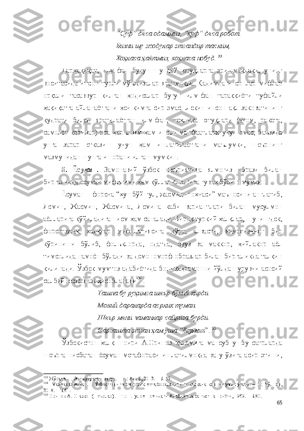 “Суф” деса одаммиз, “куф” деса робот.
Бизни шу жодулар этгандир таслим,
Хоҳласа ҳаётмиз, хоҳласа нобуд. 133
Дарҳақиқат,   илм-фан   бугун   шундай   ютуқларга   эришмоқдаки,   унинг
воситасида   инсон   турли   мўъжизалар   яратмоқда.   Қадимда   инсонлар   мифлар
орқали   тасаввур   қилган   ҳодисалар   бугун   илм-фан   тараққиёти   туфайли
ҳақиқатга   айланаётгани   ҳеч   кимга   сир   эмас.   Лекин   инсон   ақл-заковатининг
қудрати   билан   яратилаётган   илм-фан,   техника   ютуқлари   (атом,   ракета,
самолёт   кабилар)   эса   ҳар   доим   ҳам   инсон   манфаатлари   учун   эмас,   баъзида
унга   зарар   етказиш   учун   ҳам   ишлатилаётгани   маълумки,   шеърнинг
мазмунидан шунга ишорани илғаш мумкин.  
8.   Ёсуман.   Замонавий   ўзбек   шеъриятида   ялмоғиз   образи   билан
биргаликда ёсуман мифоними ҳам қўлланилганига гувоҳ бўлиш мумкин.
Ёсуман – форсча “хушбўй гул, жасмин шохчаси” маъносини англатиб,
Ясмин,   Жасмин,   Жасмина,   Ясмина   каби   вариантлари   билан   мусулмон
аёлларига қўйиладиган исм ҳам саналади. Бироқ туркий халқлар, шунингдек,
форс-тожик   халқлар   мифологиясига   кўра,   алвасти,   ялмоғизнинг   бир
кўриниши   бўлиб,   фольклорда,   одатда,   ёвуз   ва   маккор,   ҳийлакор   аёл
тимсолида намоён бўлади ва демономорф образлар билан биргаликда талқин
қилинади.  Ўзбек  мумтоз адабиётида  бош қаҳрамонни йўлдан урувчи  асосий
салбий персонаж ҳисобланади 134
.
Ташна бу руҳимга шеър бўлиб кирди
Мовий дараларда асрлик туман.
Шеър мени чаманлар сайрига бурди.
Саргашта этган ҳам ўша “ ёсуман ”. 135
Ўзбекистон   халқ   шоири   А.Орипов   қаламига   мансуб   ушбу   сатрларда
шеърга   нисбатан   ёсуман   метафораси   ишлатилмоқда   ва   у   ўзига   асир   этиши,
133
  Жўраев Н. Энг қудратли зарра. – Т.: Адиб, 2012. –  Б.  59.
134
   Махмараимова  Ш. Ўзбек тили теоморфик метафораларининг қисқача  концептуал луғати. – Т.:  Чўлпон,
2018. – Б.61.
135
 Орипов А. Онажон (шеърлар). – Т.: Ғ.Ғулом номидаги Адабиёт ва санъат нашриёти, 1969. – Б.80.
65 