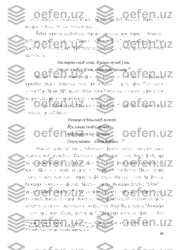 шоирни   сеҳрлаши   таъкидланмоқда.   Бу   эса   ижобий   маънода   ёсуманнинг
жодулаши билан тенглаштирилмоқда.
Ўзбек   мумтоз   адабиётида   Фурқат   ижодида   ҳам   ёсуман   образидан
фойдаланилган.   Шоирнинг   “Фасли   навбаҳор   ўлди”   ғазалида   ушбу   образ
баҳор   чоғи   очилган,   хуш   бўй   таратган   настарин,   наргис   гуллари   қаторида
келтирилган:
Настаран ювиб юзни,  ёсуман  тузиб ўзни,
Наргис очибон кўзни, интизори ёронлар 136
.
Бадиий   ижодда   баҳор,   кўпинча,   янгиланиш,   яшариш,   гўзаллик,
муҳаббат   фасли   сифатида   тараннум   этилади.   Шунга   кўра   “Ёронларга
интизор” ушбу хушбўй гуллар образи рамзий маънода ошиқларини ўзига ром
қилувчи, жодуловчи сулув қизларни ҳам англатади. 
Шоира   Ҳ.Аҳмедова   “Ариқдаги   сувларда...”   деб   бошланувчи   бир
шеърида шундай ёзади:
Узоқларга бош олиб кетган
Йўл изини ювади туман.
Майсаларга оғу тутади
Совуқ шамол – кекса  ёсуман .. . 137
Фасллар   алмашар   экан,   табиатдаги   ўзгаришлардан   ижодкор   аҳли
таъсирланмай   қолмайди.   Юқоридаги   шеърда   ҳам   шоира   баҳор   ўтиб,   куз
келганда майсаларнинг совуқдан сўлишини, яшил ўсимликларнинг сарғайиб
хазон   бўлишини   кекса   жодугарнинг   шумлиги   оқибатига   йўяди:   совуқ
шамолни   қари   ялмоғиз   –   ёсуманга   ўхшатади.   Аслида   шоира   бу   ўринда
Аямажуз   тимсолини   қўлласа   бўларди.   Чунки   Аямажуз   (арабча   “айём”   –
кунлар, “ажуз” – кампир) 138
 – қишда тўқсон ўғлининг кунларни совутишидан
қониқмай, қаҳрлангани учун баҳорнинг илк кунларида, айни дарахтлар гулга
кираётганда изғирин келтирадиган мифологик образ. Халқ орасида “Аямажуз
–   олти   кун,   қаҳр   айласа,   қаттиқ   кун”,   “Аямажуз   кирганда   тўқсон   –   бир
136
 Фурқат. Танланган асарлар. – Т.: Ғ.Ғулом номидаги Адабиёт ва санъат нашриёти, 1975. – Б. 161.
137
 Аҳмедова Ҳ. Умид сояси (Шеърлар). – Т.: Ниҳол, 2008. – Б.35.
138
  https://qomus.info/encyclopedia/cat-a/ayamajuz-uz  
66 