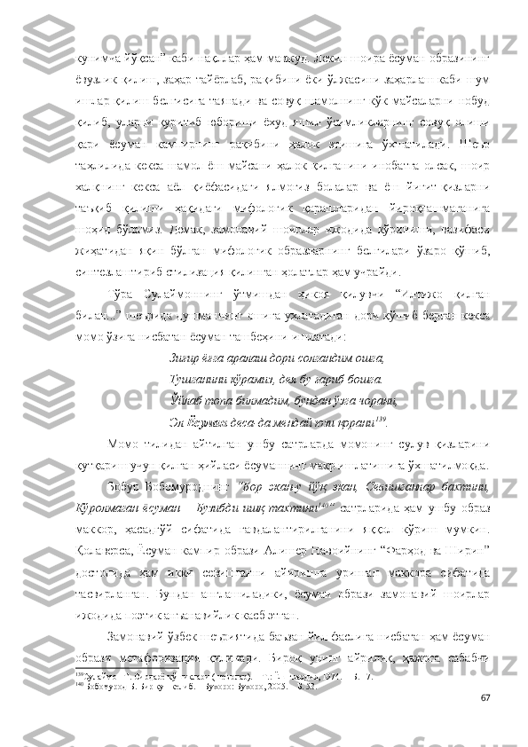 кунимча йўқсан” каби нақллар ҳам мавжуд. Лекин шоира ёсуман образининг
ёвузлик қилиш, заҳар тайёрлаб, рақибини ёки ўлжасини заҳарлаш каби шум
ишлар қилиш белгисига таянади ва совуқ шамолнинг кўк майсаларни нобуд
қилиб,   уларни   қуритиб   юбориши   ёхуд   яшил   ўсимликларнинг   совуқ   олиши
қари   ёсуман   кампирнинг   рақибини   ҳалок   этишига   ўхшатилади.   Шеър
таҳлилида   кекса   шамол   ёш   майсани   ҳалок   қилганини   инобатга   олсак,   шоир
халқнинг   кекса   аёл   қиёфасидаги   ялмоғиз   болалар   ва   ёш   йигит-қизларни
таъқиб   қилиши   ҳақидаги   мифологик   қарашларидан   йироқлашмаганига
шоҳид   бўламиз.   Демак,   замонавий   шоирлар   ижодида   кўриниши,   вазифаси
жиҳатидан   яқин   бўлган   мифологик   образларнинг   белгилари   ўзаро   қўшиб,
синтезлаштириб стилизация қилинган ҳолатлар ҳам учрайди.
Тўра   Сулаймоннинг   ўтмишдан   ҳикоя   қилувчи   “Илтижо   қилган
билан...” шеърида душманнинг ошига ухлатадиган дори қўшиб берган кекса
момо ўзига нисбатан ёсуман ташбеҳини ишлатади:
Зиғир ёғга аралаш дори солгандим ошга,
Тушганини кўрамиз, дея бу ғариб бошга.
Ўйлаб топа билмадим, бундан ўзга чорани,
Эл  Ёсуман  деса-да мендай юзи қорани 139
.
Момо   тилидан   айтилган   ушбу   сатрларда   момонинг   сулув   қизларини
қутқариш учун қилган ҳийласи ёсуманнинг макр ишлатишига ўхшатилмоқда.
Бобур   Бобомуроднинг   “Бор   экан-у   йўқ   экан,   Севишганлар   бахтини,
Кўролмаган   ёсуман   –   Бузибди   ишқ   тахтини 140
”   сатрларида   ҳам   ушбу   образ
маккор,   ҳасадгўй   сифатида   гавдалантирилганини   яққол   кўриш   мумкин.
Қолаверса, Ёсуман кампир образи Алишер Навоийнинг “Фарҳод ва Ширин”
достонида   ҳам   икки   севишганни   айиришга   уринган   маккора   сифатида
тасвирланган.   Бундан   англашиладики,   ёсуман   образи   замонавий   шоирлар
ижодида поэтик анъанавийлик касб этган.
Замонавий ўзбек шеъриятида баъзан йил фаслига нисбатан ҳам ёсуман
образи   метафоризация   қилинади.   Бироқ   унинг   айрилиқ,   ҳажрга   сабабчи
139
Сулаймон Т. Сирдарё қўшиқлари (шеърлар). – Т.: Ёш гвардия, 1974. –   Б. 17. 
140
  Бобомурод Б. Бир кун келиб. – Бухоро: Бухоро, 2005. – Б. 53.
67 