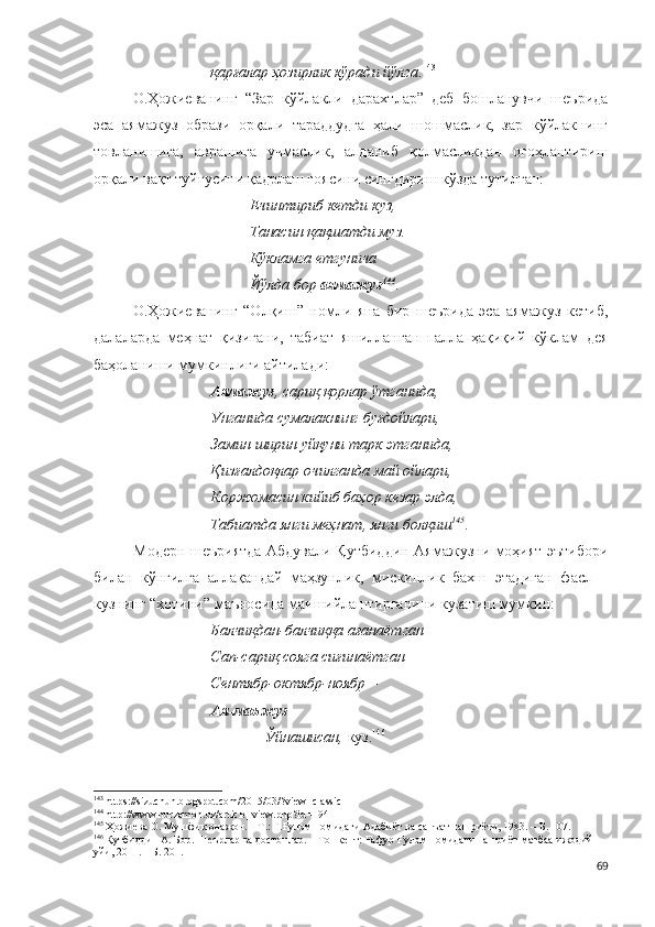 қарғалар ҳозирлик кўради йўлга . 143
 
О.Ҳожиеванинг   “Зар   кўйлакли   дарахтлар”   деб   бошланувчи   шеърида
эса   аямажуз   образи   орқали   тараддудга   ҳали   шошмаслик,   зар   кўйлакнинг
товланишига,   аврашига   учмаслик,   алданиб   қолмасликдан   огоҳлантириш
орқали вақт туйғусини қадрлаш ғоясини сингдириш кўзда тутилган: 
Ечинтириб кетди куз,
Танасин қақшатди муз.
Кўкламга етгунича
Йўлда бор  аямажуз 144
.
О.Ҳожиеванинг   “Олқиш”   номли   яна   бир   шеърида   эса   аямажуз   кетиб,
далаларда   меҳнат   қизигани,   табиат   яшилланган   палла   ҳақиқий   кўклам   дея
баҳоланиши мумкинлиги айтилади:  
Аямажуз , сариқ қорлар ўтганида,
Унганида сумалакнинг буғдойлари,
Замин ширин уйқуни тарк этганида,
Қизғалдоқлар очилганда май ойлари,
Коржомасин кийиб баҳор кезар элда,
Табиатда янги меҳнат, янги болқиш 145
.
Модерн шеъриятда Абдували Қутбиддин Аямажузни моҳият эътибори
билан   кўнгилга   аллақандай   маҳзунлик,   мискинлик   бахш   этадиган   фасл   –
кузнинг “хотини” маъносида маишийлаштирганини кузатиш мумкин:
Балчиқдан-балчиққа ағанаётган –
Сап-сариқ сояга сиғинаётган –
Сентябр-октябр-ноябр –
Ая-маъжуз
              Ўйнашисан,  куз. 146
   
143
  https://sizuchun.blogspot.com/2015/03/?view=classic  
144
  http://www.nurzamon.uz/article_view.php?id=194  
145
 Ҳожиева О. Мушфиқ онажон. – Т.: Ғ.Ғулом номидаги Адабиёт ва санъат нашриёти, 1983. – Б. 107.
146
  Қутбиддин А. Бор. Шеърлар ва достонлар. – Тошкент: Ғафур Ғулом номидаги нашриёт-матбаа ижодий 
уйи, 2011. – Б. 201.
69 