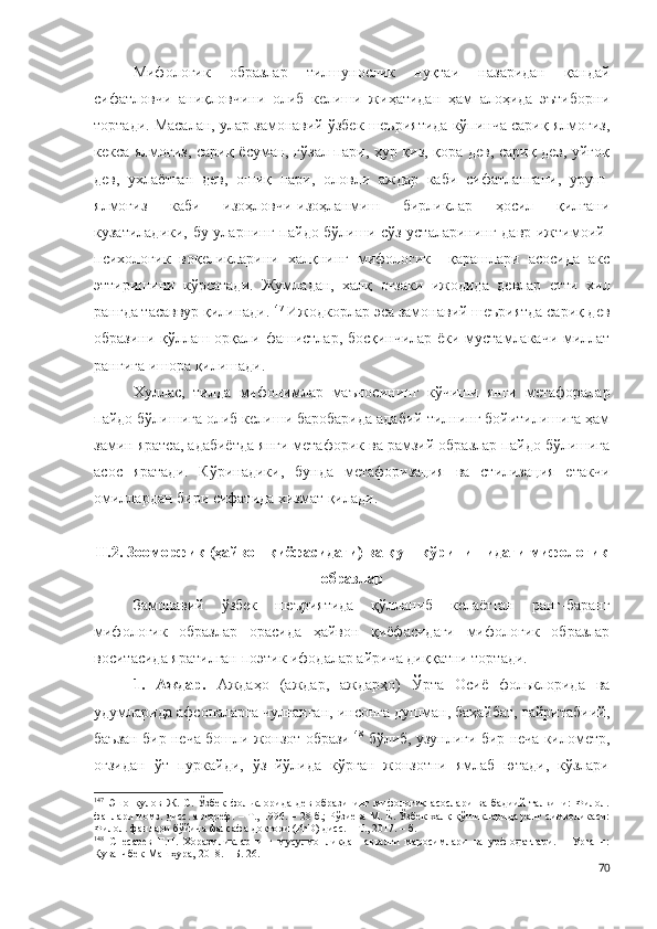 Мифологик   образлар   тилшунослик   нуқтаи   назаридан   қандай
сифатловчи   аниқловчини   олиб   келиши   жиҳатидан   ҳам   алоҳида   эътиборни
тортади. Масалан, улар замонавий ўзбек шеъриятида кўпинча сариқ ялмоғиз,
кекса ялмоғиз, сариқ ёсуман, гўзал пари, ҳур қиз, қора дев, сариқ дев, уйғоқ
дев,   ухлаётган   дев,   ошиқ   пари,   оловли   аждар   каби   сифатлангани,   уруш-
ялмоғиз   каби   изоҳловчи-изоҳланмиш   бирликлар   ҳосил   қилгани
кузатиладики, бу уларнинг пайдо бўлиши сўз усталарининг давр ижтимоий-
психологик   воқеликларини   халқнинг   мифологик     қарашлари   асосида   акс
эттиришини   кўрсатади.   Жумладан,   халқ   оғзаки   ижодида   девлар   етти   хил
рангда тасаввур қилинади. 147
 Ижодкорлар эса замонавий шеъриятда сариқ дев
образини қўллаш орқали фашистлар, босқинчилар ёки мустамлакачи миллат
рангига ишора қилишади. 
Хуллас,   тилда   мифонимлар   маъносининг   кўчиши   янги   метафоралар
пайдо бўлишига олиб келиши баробарида адабий тилнинг бойитилишига ҳам
замин яратса, адабиётда янги метафорик ва рамзий образлар пайдо бўлишига
асос   яратади.   Кўринадики,   бунда   метафоризация   ва   стилизация   етакчи
омиллардан бири сифатида хизмат қилади.
II.2. Зооморфик (ҳайвон қиёфасидаги) ва қуш кўринишидаги мифологик
образлар 
Замонавий   ўзбек   шеъриятида   қўлланиб   келаётган   ранг-баранг
мифологик   образлар   орасида   ҳайвон   қиёфасидаги   мифологик   образлар
воситасида яратилган поэтик ифодалар айрича диққатни тортади. 
1.   Аждар.   Аждаҳо   (аждар,   аждарҳо)   Ўрта   Осиё   фольклорида   ва
удумларида афсоналарга чулғанган, инсонга душман, баҳайбат, ғайритабиий,
баъзан бир неча бошли жонзот образи 148
 бўлиб, узунлиги бир неча километр,
оғзидан   ўт   пуркайди,   ўз   йўлида   кўрган   жонзотни   ямлаб   ютади,   кўзлари
147
  Эшонқулов   Ж.   С.   Ўзбек   фольклорида   дев   образининг   мифологик   асослари   ва   бадиий   талқини:   Филол.
фанлари номз. дисс. автореф. – Т., 1996. – 28 б.; Рўзиева М. Ё. Ўзбек халқ қўшиқларида ранг символикаси:
Филол. фанлари бўйича фалсафа доктори (PhD) дисс. – Т., 2017. – б. 
148
  Снесарев   Г.П.   Хоразмликларнинг   мусулмонликдан   аввалги   маросимлари   ва   урф-одатлари.   –   Урганч:
Қуванчбек-Машҳура, 2018. – Б. 26.
70 