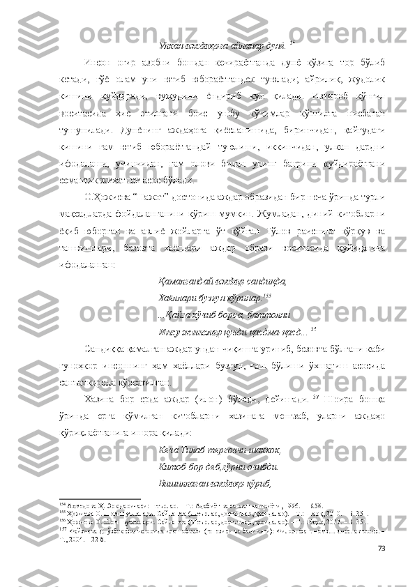 Улкан  аждаҳо га айланар дунё. 154
Инсон   оғир   азобни   бошдан   кечираётганда   дунё   кўзига   тор   бўлиб
кетади,   гўё   олам   уни   ютиб   юбораётгандек   туюлади;   айрилиқ,   жудолик
кишини   куйдиради,   вужудини   ёндириб   кул   қилади.   Изтироб   кўнгил
воситасида   ҳис   этилгани   боис   ушбу   кўчимлар   кўнгилга   нисбатан
тушунилади.   Дунёнинг   аждаҳога   қиёсланишида,   биринчидан,   қайғудаги
кишини   ғам   ютиб   юбораётгандай   туюлиши,   иккинчидан,   улкан   дардни
ифодалаши,   учинчидан,   ғам   олови   билан   унинг   бағрини   куйдираётгани
семантик жиҳатдан асос бўлади.
О.Ҳожиева “Нажот” достонида аждар образидан бир неча ўринда турли
мақсадларда   фойдаланганини   кўриш   мумкин.   Жумладан,   диний   китобларни
ёқиб   юборган   ва   авлиё   жойларга   ўт   қўйган   Тўлов   раиснинг   қўрқув   ва
ташвишлари,   безовта   хаёллари   аждар   образи   воситасида   қуйидагича
ифодаланган: 
Қамалгандай  аждар  сандиқда,
Хаёллари бузғун кўринар. 155
...Қайга кўчиб борса, баттолни
Инсу жинслар  қувди қасдма-қасд... 156
 
Сандиққа қамалган аждар ундан чиқишга уриниб, безовта бўлгани каби
гуноҳкор   инсоннинг   ҳам   хаёллари   бузғун,   ғаш   бўлиши   ўхшатиш   асосида
санъаткорона кўрсатилган. 
Хазина   бор   ерда   аждар   (илон)   бўлади,   дейишади. 157
  Шоира   бошқа
ўринда   ерга   кўмилган   китобларни   хазинага   менгзаб,   уларни   аждаҳо
қўриқлаётганига ишора қилади:
Кеча Тилаб терговчи шаккок,
Китоб бор деб,гўрни очибди.
Вишиллаган  аждаҳо  кўриб,
154
 Аҳмедова Ҳ. Эрк даричаси: шеърлар. – Т.: Адабиёт ва санъат нашриёти, 1996. –  Б.58.
155
 Ҳожиева О. Шом шуълалари. Сайланма (Шеърлар, достонлар, қасидалар). – Т.: Шарқ, 2010. – Б. 351.
156
 Ҳожиева О. Шом шуълалари. Сайланма (Шеърлар, достонлар, қасидалар). – Т.: Шарқ, 2010. – Б. 351.
157
  Файзиева Д. ўзбек фольклорида илон образи   (генезиси ва бадиияти): Филол. фан. номз.... дисс. автореф. –
Т., 2004. – 22 б.
73 