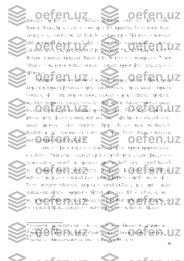 сезилади.   Бу   ўринда   “Шоҳнома”даги   елкасидан   икки   илон   ўсиб   чиққан
Заҳҳок   образи,   бу   илонларнинг   ҳар   куни   бир   мужаррад   йигит   мияси   билан
озиқланиши,   ниҳоят,   оҳангар   Кова   бошлиқ   халқ   уни   йўқ   қилиши   ҳақидаги
афсона   сюжети   ёдга   келади. 161
  Қарши   шаҳри   яқинида   аждарҳонинг   ватани
деб билинадиган, ҳанузгача жиддий ўрганилмаган “Қалъайи Заҳҳоки морон”,
Хоразм   воҳасида   муқаддас   Аждар-Бобо   мозорининг   мавжудлиги 162
  ҳам
образнинг   халқимиз   мифологиясидан   нақадар   муҳим   ўрин   эгаллаганини
кўрсатади. 
“Аждар”   достони   ижтимоий-маиший   мавзуда   ёзилган   бўлиб,   унда
эзгулик ва ёвузлик ўртасидаги кураш акс эттирилган. Бунда аждар – ёвузлик
тимсоли,   чўпон   эса   эзгулик   рамзи,   одамларни   улкан   офатдан   қутқарган
халоскор   сифатида   гавдалантирилган.   Қабоҳат   ва   разолат   тимсоли   аждар
билан олишувдан, уни енгиб зафар қучишдан Чўпон йигит ва унинг умри қил
устида   турган   ўғлигина   эмас,   ҳаёт   жилғаси   –   кўк   булоқни   эгаллаб   олган
аждар   зулмидан   озор   чекаётган   бутун   бошли   халқ   манфаатдор.
Адабиётшунос   Н.Раҳимжонов     достондаги   чўпон   йигит   образини   мардлик,
жасорат муждаси деб атайди. 163
 
Поэманинг   ўзига   хослигини   таъминлаб   турган   муҳим   хусусиятлардан
яна   бири   –   “меҳнаткаш   одамлар   дунёни   тутиб   турган,   олам   гўзаллигини
таъминлаётган   асосий   ва   қудратли   куч   манбаи”   деган   ғоявий-бадиий
концепциядир.   Аждар   тусига   кирган   жодугарни   ўлдириб,   чашма   бўйида
ҳаётнинг гулгунлигини сақлаб қолиш эвазига ўз умрини қурбон қилган чўпон
йигит   характер-табиатида   эзгуликни   асраб-авайлаш,   уни   қуёш   қадар
юксакликка   кўтариш   хусусияти   бўртиб   кўринади.   Айни   пайтда   чашма   –
мангу   ҳаёт   манбаи   сифатида   гавдаланади   (гўё   Хизр   суви   каби).   У   қанчалик
тиниқ ва соф бўлса, одамларнинг  ҳаёти шунча тинч ва фаровон бўлади.
161
 Фирдавсий А. Шоҳнома.  (Сайланма). – Т.: Алишер Навоий номидаги  Ўзбекистон  Миллий кутубхона си 
нашриёти, 2012. – 188 б. 
162
  Мусурманов Э.Р. Буюк ипак йўли ўзбек-хитой адабий алоқалари. – Самарқанд Конфуций институти, 
2021. – Б.50.
163
 Раҳимжонов Н. Ўзбек совет адабиётида поэма. – Тошкент: Фан, 1986. – Б. 149.
75 