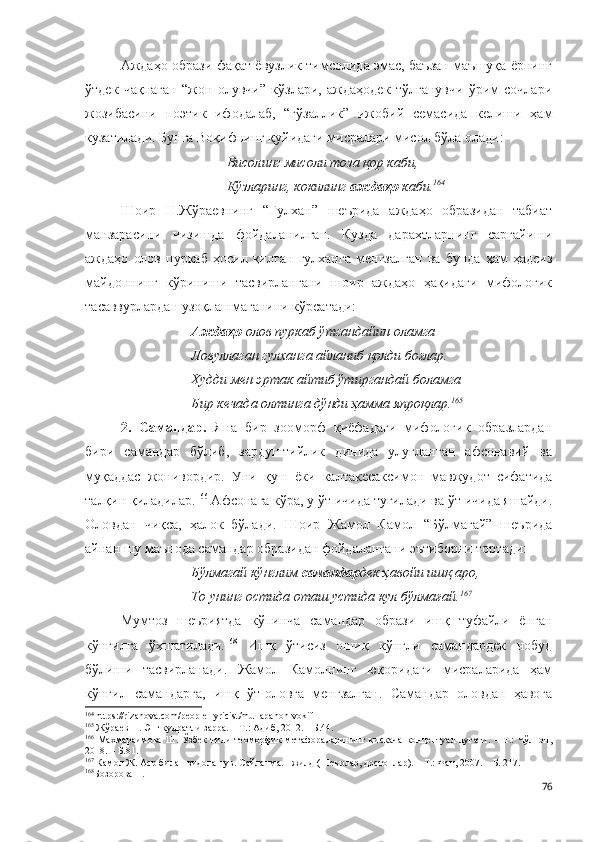 Аждаҳо образи фақат ёвузлик тимсолида эмас, баъзан маъшуқа ёрнинг
ўтдек   чақнаган   “жон   олувчи”   кўзлари,   аждаҳодек   тўлғанувчи   ўрим   сочлари
жозибасини   поэтик   ифодалаб,   “гўзаллик”   ижобий   семасида   келиши   ҳам
кузатилади. Бунга Воқифнинг қуйидаги мисралари мисол бўла олади:
Висолинг мисоли тоза қор каби,
Кўзларинг, кокилинг  аждаҳо  каби. 164
Шоир   Н.Жўраевнинг   “Гулхан”   шеърида   аждаҳо   образидан   табиат
манзарасини   чизишда   фойдаланилган.   Кузда   дарахтларнинг   сарғайиши
аждаҳо   олов   пуркаб   ҳосил   қилган   гулханга   менгзалган   ва   бунда   ҳам   ҳадсиз
майдоннинг   кўриниши   тасвирлангани   шоир   аждаҳо   ҳақидаги   мифологик
тасаввурлардан узоқлашмаганини кўрсатади:
Аждаҳо  олов пуркаб ўтгандайин оламга
Ловуллаган гулханга айланиб қолди боғлар.
Худди мен эртак айтиб ўтиргандай боламга
Бир кечада олтинга дўнди ҳамма япроқлар. 165
2.   Самандар.   Яна   бир   зооморф   қиёфадаги   мифологик   образлардан
бири   самандар   бўлиб,   зардуштийлик   динида   улуғланган   афсонавий   ва
муқаддас   жонивордир.   Уни   қуш   ёки   калтакесаксимон   мавжудот   сифатида
талқин қиладилар. 166
 Афсонага кўра, у ўт ичида туғилади ва ўт ичида яшайди.
Оловдан   чиқса,   ҳалок   бўлади.   Шоир   Жамол   Камол   “Бўлмагай”   шеърида
айнан шу маънода самандар образидан фойдалангани эътиборни тортади: 
Бўлмагай кўнглим  самандар дек ҳавойи ишқ аро,
То унинг остида оташ устида кул бўлмағай. 167
Мумтоз   шеъриятда   кўпинча   самандар   образи   ишқ   туфайли   ёнган
кўнгилга   ўхшатилади. 168
  Ишқ   ўтисиз   ошиқ   кўнгли   самандардек   нобуд
бўлиши   тасвирланади.   Жамол   Камолнинг   юқоридаги   мисраларида   ҳам
кўнгил   самандарга,   ишқ   ўт-оловга   менгзалган.   Самандар   оловдан   ҳавога
164
  https://rizanova.com/people-lyricist/mullapanoh-vokif  
165
  Жўраев Н. Энг қудратли зарра. – Т.: Адиб, 2012. – Б.44.
166
  Махмараимова   Ш.   Ўзбек   тили   теоморфик   метафораларининг   қисқача   концептуал   луғати.   –   Т.:   Чўлпон,
2018. – Б.81.
167
  Камол Ж. Аср билан видолашув. Сайланма. I жилд (Шеърлар, достонлар). – Т.: Фан, 2007. – Б. 217.
168
Бозорова Н.  
76 