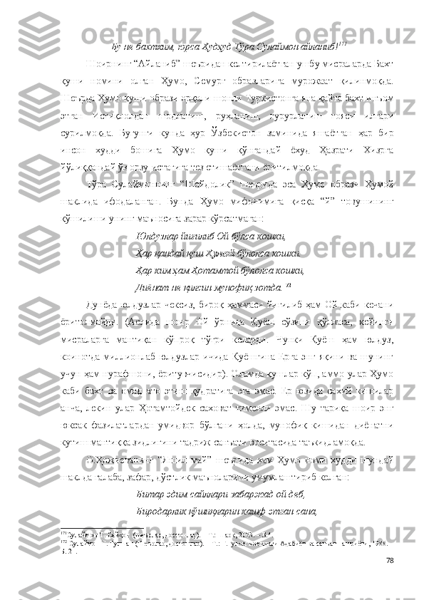 Бу не бахтким, юрса  Ҳудҳуд  Тўра Сулаймон айланиб! 171
Шоирнинг “Айланиб” шеъридан келтирилаётган ушбу мисраларда Бахт
қуши   номини   олган   Ҳумо,   Семурғ   образларига   мурожаат   қилинмоқда.
Ш еърда Ҳумо қуши образи орқали  шонли Туркистонга яна қайта бахт инъом
этган   И стиқлолдан   шодланиш,   руҳланиш,   ғурурланиш   ғояси   илгари
сурилмоқда.   Бугунги   кунда   ҳур   Ўзбекистон   заминида   яшаётган   ҳар   бир
инсон   худди   бошига   Ҳумо   қуши   қўнгандай   ёхуд   Ҳазрати   Хизрга
йўлиққандай ўз   орзу-истагига тез етишаётгани ёритилмоқда. 
Тўра   Сулаймоннинг   “Шайдолик”   шеърида   эса   Ҳумо   образи   Ҳумой
шаклида   ифодаланган.   Бунда   Ҳумо   мифонимига   қисқа   “й”   товушининг
қўшилиши унинг маъносига зарар кўрсатмаган:
Юлдузлар йиғилиб Ой бўлса кошки,
Ҳар қандай қуш  Ҳумой  бўлолса кошки.
Ҳар ким ҳам Ҳотамтой бўлолса кошки,
Диёнат не қилсин мунофиқ зотда. 172
Дунёда юлдузлар чексиз, бироқ ҳаммаси йиғилиб ҳам  Ой каби кечани
ёритолмайди.   (Аслида   шоир   Ой   ўрнида   Қуёш   сўзини   қўлласа,   кейинги
мисраларга   мантиқан   кўпроқ   тўғри   келарди.   Чунки   Қуёш   ҳам   юлдуз,
коинотда   миллионлаб  юлдузлар   ичида   Қуёшгина   Ерга   энг   яқини   ва  шунинг
учун ҳам нурафшони, ёритувчисидир). Оламда қушлар кўп, аммо улар Ҳумо
каби   бахт   ва   омад   ато   этиш   қудратига   эга   эмас.   Ер   юзида   сахий   кишилар
анча,   лекин   улар   Ҳотамтойдек   саховат   тимсоли   эмас.   Шу   тариқа   шоир   энг
юксак   фазилатлардан   умидвор   бўлгани   ҳолда,   мунофиқ   кишидан   диёнатни
кутиш мантиққа зидлигини тадриж санъати воситасида таъкидламоқда. 
O.Ҳожиеванинг   “Яшил   май”   шеърида   ҳам   Ҳумо   номи   худди   шундай
шаклда ғалаба, зафар, дўстлик маъноларини умумлаштириб келган: 
Битар эдим сайллари забаржад ой деб,
Биродарлик қўшиқларин кашф этган сана,
171
Сулаймон Т. Сайҳон  (шеърлар, достонлар). – Т.: Шарқ, 2003. – Б.4. 
172
 Сулаймон Т. Гулшан (Шеърлар, достонлар). – Т.: Ғ.Ғулом номидаги Адабиёт ва санъат нашриёти, 1988. –
Б. 21.
78 