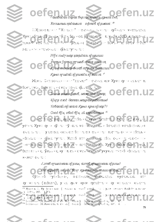 Ғалабадан дарак берган қутлуғ  хумой  деб,
Хосиятли қадамига – офтоб кўрмана ! 173
О.Ҳожиеванинг   “Хонадон”   шеъридан   олинган   қуйидаги   мисраларда
Ҳумо образи тўғридан-тўғри бешикка ўхшатилган ва ушбу образ воситасида
рамзий   маънода   инсоннинг   гўдаклик   чоғлари   энг   бахтли   ва   беғам   онлар
эканлигини таъкидлаш кўзда тутилган:
Шўх юлдузлар ҳақидаги қўшиғинг
Ўқтин-ўқтин тушиб қолса эсингга,
Кўзмунчоқлар безаб турган бешигинг
Ҳумо  қушдай кўринади кўзингга. 174
 
Жамол Сирожиддиннинг  “Даъват”   шеърида  ҳам  Ҳумо қуши  давлат  ва
бахт, омад, фаровонлик маъносида қўлланилган:
Золим замон ўтиб, мазлумға дўнар,
Бўлур озод Ватан маҳрам работим!
Тобакай тўнкага  Ҳумо қуш  қўнар?!
Озод бўл, обод бўл, эй хароботим. 175
Шоир   боши   узра   зулм,   тобелик   ҳукм   сураётган   Ватанни,   замонни
устига   Ҳумо  қуши   қўнган   тўнкага   менгзаш   орқали  бетакрор   метафоризация
қила олган. Шу асосда ижодкор бошга соя солинган вақт талқинини образли
ифодалашни   кўзда   тутган.   Хароб   юртни   озод   ва   обод   қилишга   чақиришни
ният   қилган.   Шоирнинг   қуйидаги   сатрларида   эса   Ҳумо   образи   бахт,   омад,
фаровонлик, гўзаллик, хушвақтлик маъноларини умумлаштириб ифодалашга
хизмат қилган:
Ажаб қушхонани кўрғил, ажаб кушхонани кўрғил!
На парвозу, на роз, бозу -ҳумоларни  соғинган дил. 176
Кўриниб   турибдики,   юқоридаги   мисраларда   мустамлака   юрт
қушхонага   (қафасга),   унда   зулм   ҳукм   сураётгани   кушхонадаги   ҳолатга
173
  Ҳожиева   О.   Мушфиқ   онажон   (Шеърлар   ва   шеърий   қисса).   –   Т.:   Ғ.Ғулом   номидаги   Адабиёт   ва   санъат
нашриёти, 1983. – Б. 249.
174
  Ҳожиева   О.   Мушфиқ   онажон   (Шеърлар   ва   шеърий   қисса).   –   Т.:   Ғ.Ғулом   номидаги   Адабиёт   ва   санъат
нашриёти, 1983. – Б. 78.
175
 Сирожиддин Ж. Заҳҳок салтанатинда (Шеърлар). – Самарқанд: Суғдиёна, 1994. – Б.4.
176
 Сирожиддин Ж. Заҳҳок салтанатинда (Шеърлар). – Самарқанд: Суғдиёна, 1994. – Б. 111.
79 