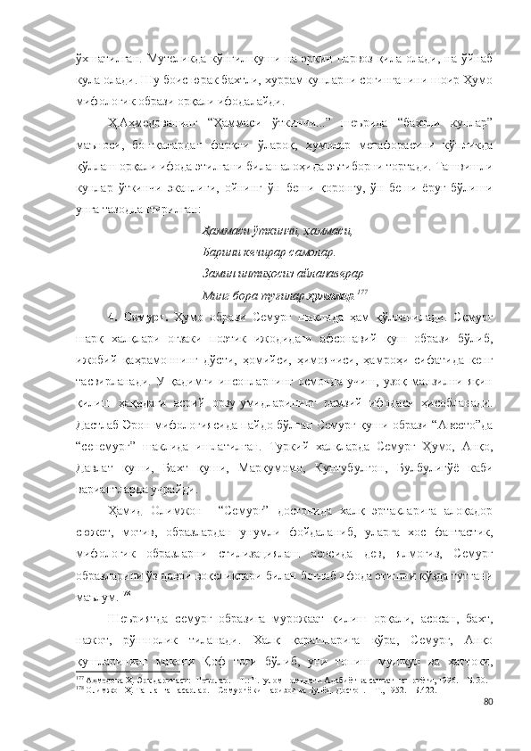 ўхшатилган.  Мутеликда  кўнгил  қуши  на  эркин  парвоз   қила  олади,   на  ўйнаб
кула олади. Шу боис юрак бахтли, хуррам кунларни соғинганини шоир Ҳумо
мифологик образи орқали ифодалайди.
Ҳ.Аҳмедованинг   “Ҳаммаси   ўткинчи...”   шеърида   “бахтли   кунлар”
маъноси,   бошқалардан   фарқли   ўлароқ,   ҳумолар   метафорасини   кўпликда
қўллаш орқали ифода этилгани билан алоҳида эътиборни тортади. Ташвишли
кунлар   ўткинчи   эканлиги,   ойнинг   ўн   беши   қоронғу,   ўн   беши   ёруғ   бўлиши
унга тазодлантирилган:
Ҳаммаси ўткинчи, ҳаммаси,
Барини кечирар самолар.
Замин интиҳосиз айланаверар – 
Минг бора туғилар  ҳумолар . 177
 
4.   Семурғ.   Ҳумо   образи   Семурғ   шаклида   ҳам   қўлланилади.   Семурғ
шарқ   халқлари   оғзаки   поэтик   ижодидаги   афсонавий   қуш   образи   бўлиб,
ижобий   қаҳрамоннинг   дўсти,   ҳомийси,   ҳимоячиси,   ҳамроҳи   сифатида   кенг
тасвирланади.   У   қадимги   инсонларнинг   осмонда   учиш,   узоқ   манзилни   яқин
қилиш   ҳақидаги   асрий   орзу-умидларининг   рамзий   ифодаси   ҳисобланади.
Дастлаб Эрон мифологиясида пайдо бўлган Семурғ қуши образи “Авесто”да
“сенемург”   шаклида   ишлатилган.   Туркий   халқларда   Семурғ   Ҳумо,   Анқо,
Давлат   қуши,   Бахт   қуши,   Марқумомо,   Кунтубулғон,   Булбулигўё   каби
вариантларда учрайди. 
Ҳамид   Олимжон     “Семурғ”   достонида   халқ   эртакларига   алоқадор
сюжет,   мотив,   образлардан   унумли   фойдаланиб,   уларга   хос   фантастик,
мифологик   образларни   стилизациялаш   асосида   дев,   ялмоғиз,   Семурғ
образларини ўз даври воқеликлари билан боғлаб ифода этишни кўзда тутгани
маълум. 178
Шеъриятда   семурғ   образига   мурожаат   қилиш   орқали,   асосан,   бахт,
нажот,   рўшнолик   тиланади.   Халқ   қарашларига   кўра,   Семурғ,   Анқо
қушларининг   макони   Қоф   тоғи   бўлиб,   уни   топиш   мушкул   ва   ҳаттоки,
177
 Аҳмедова Ҳ. Эрк даричаси: Шеърлар. – Т.: Ғ.Ғулом номидаги Адабиёт ва санъат нашриёти, 1996. – Б. 30.
178
 Олимжон Ҳ. Танланган асарлар. – Семурғ ёки Паризод ва Бунёд. Достон. – Т., 1952. - Б.422.
80 