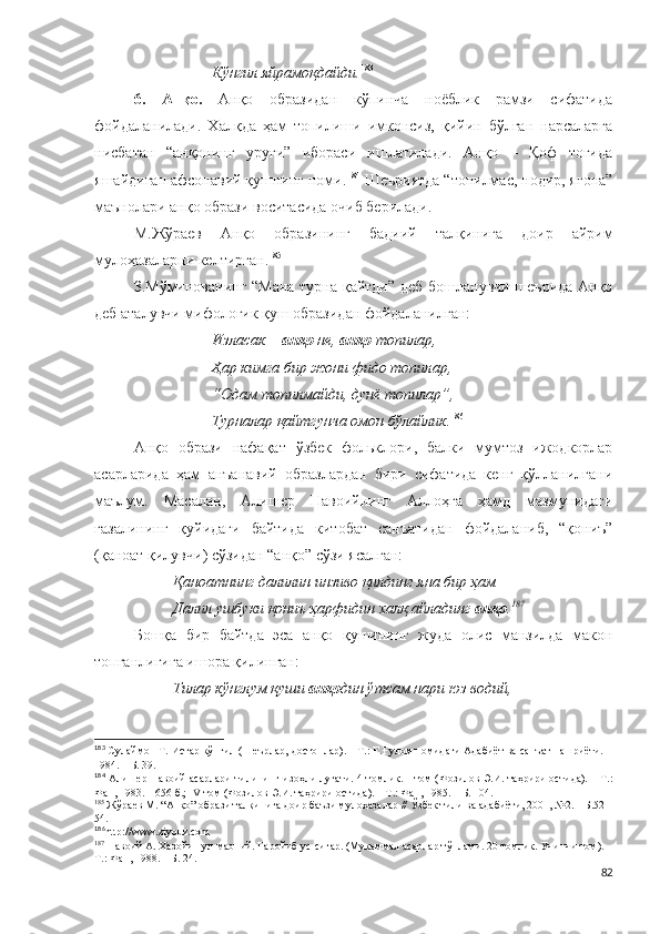 Кўнгил яйрамоқдайди. 183
 
6.   Анқо.   Анқо   образидан   кўпинча   ноёблик   рамзи   сифатида
фойдаланилади.   Халқда   ҳам   топилиши   имконсиз,   қийин   бўлган   нарсаларга
нисбатан   “анқонинг   уруғи”   ибораси   ишлатилади.   Анқо   –   Қоф   тоғида
яшайдиган афсонавий қушнинг номи. 184
 Шеъриятда “топилмас, нодир, ягона”
маънолари анқо образи воситасида очиб берилади. 
М.Жўраев   Анқо   образининг   бадиий   талқинига   доир   айрим
мулоҳазаларни келтирган. 185
 
З.Мўминованинг “Мана турна қайтди” деб бошланувчи шеърида Анқо
деб аталувчи мифологик қуш образидан фойдаланилган:
Изласак –  анқо  не,  анқо  топилар,
Ҳар кимга бир жони фидо топилар,
“Одам топилмайди, дунё топилар”,
Турналар қайтгунча омон бўлайлик. 186
 
Анқо   образи   нафақат   ўзбек   фольклори,   балки   мумтоз   ижодкорлар
асарларида   ҳам   анъанавий   образлардан   бири   сифатида   кенг   қўлланилгани
маълум.   Масалан,   Алишер   Навоийнинг   Аллоҳга   ҳамд   мазмунидаги
ғазалининг   қуйидаги   байтида   китобат   санъатидан   фойдаланиб,   “қониъ”
(қаноат қилувчи) сўзидан “анқо” сўзи ясалган:
Қаноатнинг далилин инзиво қилдинг яна бир ҳам
Далил ушбуки қониъ ҳарфидин халқ айладинг  анқо . 187
Бошқа   бир   байтда   эса   анқо   қушининг   жуда   олис   манзилда   макон
топганлигига ишора қилинган:
Тилар кўнглум қуши  анқо дин ўтсам нари юз водий,
183
 Сулаймон Т. Истар кўнгил (Шеърлар, достонлар). – Т.: Ғ.Ғулом номидаги Адабиёт ва санъат нашриёти. –
1984. – Б. 39.
184
  Алишер Навоий асарлари тилининг изоҳли луғати. 4 томлик.   I   том (Фозилов Э.И. таҳрири остида). – Т.:
Фан, 1983. – 656 б.;  IV   том (Фозилов Э.И. таҳрири остида). – Т.: Фан, 198 5 . – Б. 104.
185
 Жўраев М. “Анқо” образи талқинига доир баъзи мулоҳазалар // Ўзбек тили ва адабиёти, 2001, №2. – Б.52-
54.
186
http://www.ziyouz.com
187
  Навоий А.  Хазойин ул-маоний. Ғаройиб ус-сиғар. (Мукаммал асарлар тўплами. 20 томлик. Учинчи том). –
Т.: Фан, 1988. – Б. 24.
82 