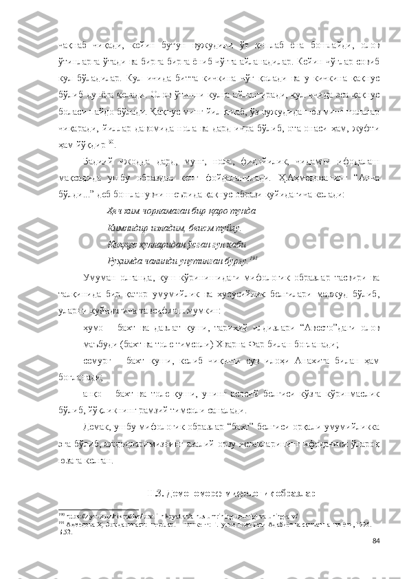 чақнаб   чиқади,   кейин   бутун   вужудини   ўт   қоплаб   ёна   бошлайди,   олов
ўтинларга ўтади ва бирга-бирга ёниб чўғга айланадилар. Кейин чўғлар совиб
кул   бўладилар.   Кул   ичида   битта   кичкина   чўғ   қолади   ва   у   кичкина   қақнус
бўлиб дунёга келади.   Олов ўтинни кулга айлантиради, кул ичида эса қақнус
боласи пайдо бўлади.  Қақнус минг йил яшаб, ўз вужудидан юз минг нолалар
чиқаради,   йиллар   давомида   нола   ва   дард   ичра   бўлиб,   ота-онаси   ҳам,   жуфти
ҳам йўқдир 190
. 
Бадиий   ижодда   дард,   мунг,   нола,   фидойилик,   чидамни   ифодалаш
мақсадида   ушбу   образдан   кенг   фойдаланилади.   Ҳ.Аҳмедованинг   “Анча
бўлди...” деб бошланувчи шеърида қақнус образи қуйидагича келади:
Ҳеч ким чорламаган бир қаро тунда
Кимнидир изладим, беисм туйғу.
Қақнус  кулларидан ўсган гул каби
Руҳимда чалинди унутилган бурғу. 191
Умуман   олганда ,   қуш   кўринишидаги   мифологик   образлар   тасвири   ва
талқинида   бир   қатор   умумийлик   ва   хусусийлик   белгилари   мавжуд   бўлиб,
уларни қуйидагича тавсифлаш мумкин: 
ҳумо   –   бахт   ва   давлат   қуши,   тарихий   илдизлари   “Авесто”даги   олов
маъбуди (бахт ва толе тимсоли) Хварна Фар билан боғланади;
семурғ   –   бахт   қуши,   келиб   чиқиши   сув   илоҳи   Анахита   билан   ҳам
боғланади;
анқо   –   бахт   ва   толе   қуши,   унинг   асосий   белгиси   кўзга   кўринмаслик
бўлиб, йўқликнинг рамзий тимсоли саналади. 
Демак, ушбу мифологик образлар “бахт” белгиси орқали умумийликка
эга бўлиб,  аждодларимизнинг азалий орзу-истакларининг  ифодачиси  ўлароқ
юзага келган. 
II.3. Демономорф мифологик образлар
190
 https://ziyouz.uz/hikmatlar/ibratli-hikoyatlar/a-nus-umrining-uzunligi-va-uning-a-v/
191
 Аҳмедова Ҳ. Эрк даричаси: шеърлар. – Тошкент: Ғ.Ғулом номидаги Адабиёт ва санъат нашриёти, 1996. – 
Б.52.
84 