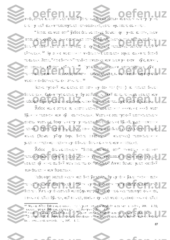 миф, эртак ва достонлар қиёсий ўрганилиб, дев образи ҳақидаги илк тушунча
ана шундай қадим тасаввурлар натижасидир, деган хулосага келинган.
“Борса   келмас   юрт”   ўзбек  фольклорида   баъзан  қуш  учса   қаноти,  одам
юрса оёғи куядиган эпик саҳролар ортида бўлиб, одатда, тоғ ва ғорлар билан
боғлиқ   равишда   ё   ер   остида,   ё   кун   ботиш   тарафида   жойлашганлиги
айтилади. 197
  Бу   эпик   маконнинг   мифологик   асослари   жуда   қадимга   бориб
тақалади. Зеро, “Ирқ битиги” таъбирномасида ҳам олам уч қисм – кўк, замин,
ер   остидан   иборат   дейилган 198
.   Туркларнинг   қадим   асотирларида   кўк   –
тангрилар, замин – одамлар, ер ости – аждарҳо, дев, ялмоғиз каби ёвуз кучлар
макони сифатида талқин этилган. 199
 
Барча   туркий   халқларда   ер   ости   дунёси   тоғ   (тош)   ва   ғорлар   билан
боғланади.   Қадим   туркларда   ушбу   жойлар   илоҳий   саналганидан   девлар   ҳам
нафақат ёвуз куч, балки қадимда илоҳий кучларга тааллуқли деб қаралади. 
Ўзбек   халқ   эртак   ва   достонларида   девларнинг   ичимлик   ичиб   маст
бўлиши   тасвири   ҳам   кўп   келтирилади.   Мастлик   эса   туркий   асотирлардаги
сокрал мастлик, беҳушлик тушунчалари билан боғлиқ бўлиб, улар шомонни
нариги   –   “ўзга”   дунё   билан   боғловчи   восита   ҳисобланади.   Девларнинг   маст
ҳолда   (баъзан   уйқу   ёхуд   бирга   овқатланиш   ҳолатида)   тасвирланиши
уларнинг тарихан нариги дунё билан боғлиқлигига ҳам ишорадир. 
Ўзбек     фольклоридаги   “борса   келмас   юрт”   тимсоли   инсоният
тараққиётининг   турли   босқичларини   ўзида   мужассам   этгани   учун   ундаги
девлар   кўпинча   салбий   маънода   талқин   этилади.   Аммо   баъзан   улар   ижобий
вазифаларни ҳам бажаради. 
Тафаккур   жараёнидаги   ҳар   бир   ўзгариш,   бу   дунёни   ўзлаштириш   сари
ташланган   ҳар   бир   қадам   нариги   дунё   ҳақидаги   тушунчаларда   акс   этиб
борган. Ўзга дунё дастлаб хаос (зулмат, бўшлиқ) шаклида тасаввур қилинса,
овчилик пайдо бўлгач, ҳайвонлар, сеҳрли қушлар макони, деҳқончилик пайдо
197
  Малика   Айёр:   Ўзбек   халқ   ижоди.   –   Т.:   Ғ.Ғулом   номидаги   Адабиёт   ва   санъат   нашриёти,   1988.   –   Б.   35;
Паҳлавон Рустам: Ўзбек халқ эртаклари. – Т.: Ўқитувчи, 1991. – Б. 6.
198
 Ирқ битиги // Қадимий ҳикматлар. – Т.: Ғ.Ғулом номидаги Адабиёт ва санъат нашриёти, 1987. – Б. 49. 
199
Эшонқулов   Ж.   С.   Ўзбек   фольклорида   дев   образининг   мифологик   асослари   ва   бадиий   талқини:   Филол.
фан. номз.... дисс. автореф. – Т., 1996. – Б.10.  
87 