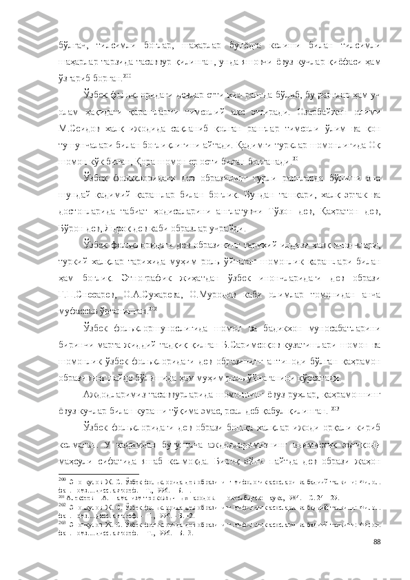 бўлгач,   тилсимли   боғлар,   шаҳарлар   бунёдга   келиши   билан   тилсимли
шаҳарлар тарзида тасаввур қилинган, унда яшовчи ёвуз кучлар қиёфаси ҳам
ўзгариб борган. 200
 
Ўзбек фольклоридаги девлар етти хил рангда бўлиб, бу ранглар ҳам уч
олам   ҳақидаги   қарашларни   тимсолий   акс   эттиради.   Озарбайжон   олими
М.Сеидов   халқ   ижодида   сақланиб   қолган   ранглар   тимсоли   ўлим   ва   қон
тушунчалари билан боғлиқлигини айтади. Қадимги турклар шомонлигида Оқ
шомон кўк билан, Қора шомон ер ости билан боғланади. 201
Ўзбек   фольклоридаги   дев   образининг   турли   рангларда   бўлиши   ана
шундай   қадимий   қарашлар   билан   боғлиқ.   Бундан   ташқари,   халқ   эртак   ва
достонларида   табиат   ҳодисаларини   англатувчи   Тўзон   дев,   Қаҳратон   дев,
Бўрон дев, Япроқ дев каби образлар учрайди.
Ўзбек фольклоридаги дев образининг тарихий илдизи халқ инончлари,
туркий   халқлар   тарихида   муҳим   роль   ўйнаган   шомонлик   қарашлари   билан
ҳам   боғлиқ.   Этнографик   жиҳатдан   ўзбек   инончларидаги   дев   образи
Г.П.Снесарев,   О.А.Сухарева,   О.Муродов   каби   олимлар   томонидан   анча
муфассал ўрганилган. 202
Ўзбек   фольклоршунослигида   шомон   ва   бадикхон   муносабатларини
биринчи марта жиддий тадқиқ қилган Б.Саримсоқов  кузатишлари шомон ва
шомонлик   ўзбек   фольклоридаги   дев   образининг   антиподи   бўлган   қаҳрамон
образининг пайдо бўлишида ҳам муҳим роль ўйнаганини кўрсатади.
Аждодларимиз тасаввурларида  шомоннинг  ёвуз руҳлар, қаҳрамоннинг
ёвуз кучлар билан кураши тўқима эмас, реал деб қабул қилинган.  203
Ўзбек   фольклоридаги   дев   образи   бошқа   халқлар   ижоди   орқали   кириб
келмаган.   У   қадимдан   бугунгача   аждодларимизнинг   анимистик   эътиқоди
маҳсули   сифатида   яшаб   келмоқда.   Бироқ   айни   пайтда   дев   образи   жаҳон
200
  Эшонқулов   Ж.   С.   Ўзбек   фольклорида   дев   образининг   мифологик   асослари   ва   бадиий   талқини:   Филол.
фан. номз.... дисс. автореф. – Т., 1996. – Б.11.
201
  Алексеев Н.А. Шаманизм тюркояз ычных народов. – Новосибирск: Наука, 1984. – С. 24 – 29.
202
  Эшонқулов   Ж.   С.   Ўзбек   фольклорида   дев   образининг   мифологик   асослари   ва   бадиий   талқини:   Филол.
фан. номз.... дисс. автореф. –  Т., 1996. – Б. 12.
203
  Эшонқулов   Ж.   С.   Ўзбек   фольклорида   дев   образининг   мифологик   асослари   ва   бадиий   талқини:   Филол.
фан. номз.... дисс. автореф. –  Т., 1996. – Б.13.
88 