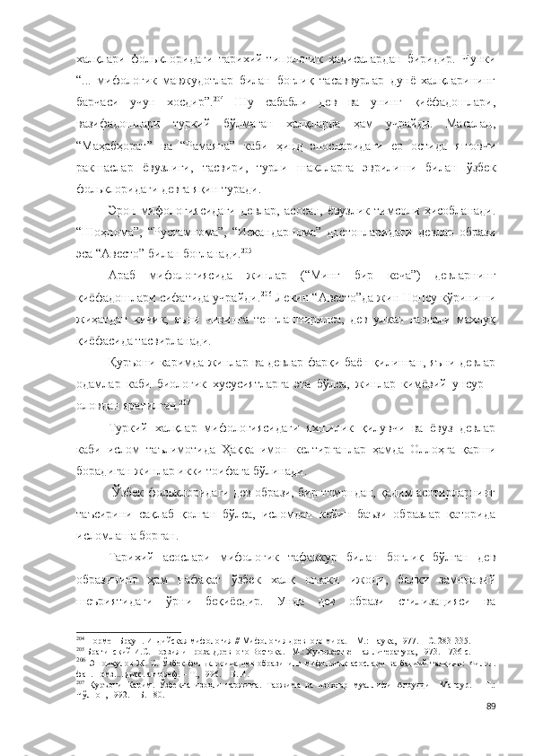 халқлари   фольклоридаги   тарихий-типологик   ҳадисалардан   биридир.   Чунки
“...   мифологик   мавжудотлар   билан   боғлиқ   тасаввурлар   дунё   халқларининг
барчаси   учун   хосдир”. 204
  Шу   сабабли   дев   ва   унинг   қиёфадошлари,
вазифадошлари   туркий   бўлмаган   халқларда   ҳам   учрайди.   Масалан,
“Маҳабҳорат”   ва   “Рамаяна”   каби   ҳинд   эпосларидаги   ер   остида   яшовчи
ракшаслар   ёвузлиги,   тасвири,   турли   шаклларга   эврилиши   билан   ўзбек
фольклоридаги девга яқин туради.
Эрон   мифологиясидаги   девлар,   асосан,   ёвузлик   тимсоли   ҳисобланади.
“Шоҳнома”,   “Рустамнома”,   “Искандарнома”   достонларидаги   девлар   образи
эса “Авесто” билан боғланади. 205
Араб   мифологиясида   жинлар   (“Минг   бир   кеча”)   девларнинг
қиёфадошлари сифатида учрайди. 206
 Лекин “Авесто”да жин Нопсу кўриниши
жиҳатдан   кичик,   яъни   чивинга   тенглаштирилса,   дев   улкан   гавдали   махлуқ
қиёфасида тасвирланади.
Қуръони каримда жинлар ва девлар фарқи баён қилинган, яъни девлар
одамлар   каби   биологик   хусусиятларга   эга   бўлса,   жинлар   кимёвий   унсур   –
оловдан яратилган. 207
Туркий   халқлар   мифологиясидаги   яхшилик   қилувчи   ва   ёвуз   девлар
каби   ислом   таълимотида   Ҳаққа   имон   келтирганлар   ҳамда   Оллоҳга   қарши
борадиган жинлар икки тоифага бўлинади.
 Ўзбек фольклоридаги дев образи, бир томондан, қадим асотирларнинг
таъсирини   сақлаб   қолган   бўлса,   исломдан   кейин   баъзи   образлар   қаторида
исломлаша борган.  
Тарихий   асослари   мифологик   тафаккур   билан   боғлиқ   бўлган   дев
образининг   ҳам   нафақат   ўзбек   халқ   оғзаки   ижоди,   балки   замонавий
шеъриятидаги   ўрни   беқиёсдир.   Унда   дев   образи   стилизацияси   ва
204
  Нормен Браун. Индийская мифология // Мифология древного мира. – М.: Наука, 1977. – С. 283-335.
205
  Брагинский И.С. Поэзия и проза Древного Востока. –М.: Художественная литература, 1973. – 736 с.
206
  Эшонқулов   Ж.   С.   Ўзбек   фольклорида   дев   образининг   мифологик   асослари   ва   бадиий   талқини:   Филол.
фан. номз.... дисс. автореф. – Т., 1996. – Б.14.
207
  Қуръони   Карим.   Ўзбекча   изоҳли   таржима.   Таржима   ва   изоҳлар   муаллифи   Алоуддин   Мансур.   –   Т.:
Чўлпон, 1992. – Б. 180.
89 