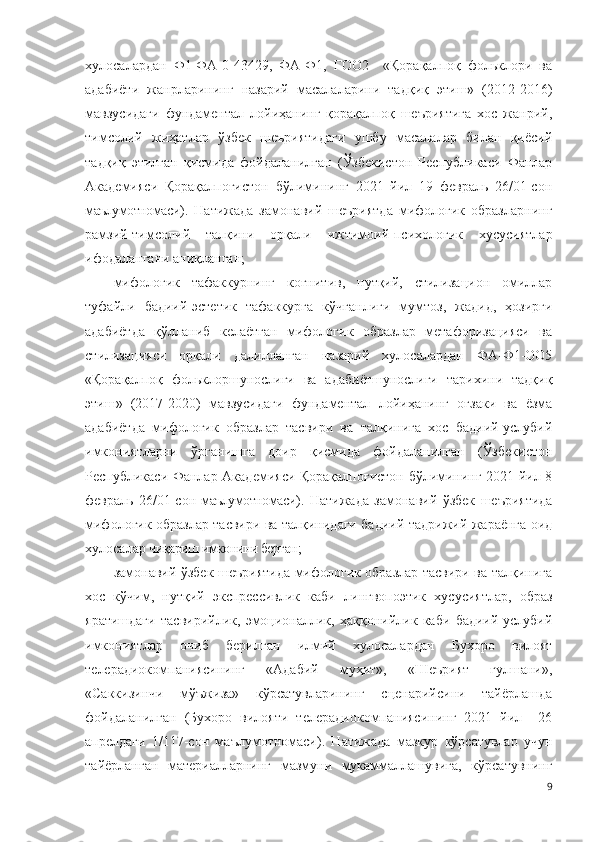 хулосалардан   Ф1-ФА-0-43429,   ФА-Ф1,   ГОО2     «Қорақалпоқ   фольклори   ва
адабиёти   жанрларининг   назарий   масалаларини   тадқиқ   этиш»   (2012-2016)
мавзусидаги   фундаментал   лойиҳанинг   қорақалпоқ   шеъриятига   хос   жанрий,
тимсолий   жиҳатлар   ўзбек   шеъриятидаги   ушбу   масалалар   билан   қиёсий
тадқиқ   этилган   қисмида   фойдаланилган   (Ўзбекистон   Республикаси   Фанлар
Академияси   Қорақалпоғистон   бўлимининг   2021   йил   19   февраль   26/01-сон
маълумотномаси ).   Натижада   замонавий   шеъриятда   мифологик   образларнинг
рамзий-тимсолий   талқини   орқали   ижтимоий-психологик   хусусиятлар
ифодалангани аниқланган;
мифологик   тафаккурнинг   когнитив,   нутқий,   стилизацион   омиллар
туфайли   бадиий-эстетик   тафаккурга   кўчганлиги   мумтоз,   жадид,   ҳозирги
адабиётда   қўлланиб   келаётган   мифологик   образлар   метафоризацияси   ва
стилизацияси   орқали   далилланган   назарий   хулосалардан   ФА-Ф1-ОО5
«Қорақалпоқ   фольклоршунослиги   ва   адабиётшунослиги   тарихини   тадқиқ
этиш»   (2017-2020)   мавзусидаги   фундаментал   лойиҳанинг   оғзаки   ва   ёзма
адабиётда   мифологик   образлар   тасвири   ва   талқинига   хос   бадиий-услубий
имкониятларни   ўрганишга   доир   қисмида   фойдаланилган   (Ўзбекистон
Республикаси Фанлар Академияси Қорақалпоғистон бўлимининг 2021 йил 8
февраль   26/01-сон   маълумотномаси ).   Натижада   замонавий   ўзбек   шеъриятида
мифологик образлар тасвири ва талқинидаги бадиий-тадрижий жараёнга оид
хулосалар  чиқариш имконини берган ;  
замонавий ўзбек шеъриятида мифологик образлар тасвири ва талқинига
хос   кўчим,   нутқий   экспрессивлик   каби   лингвопоэтик   хусусиятлар,   образ
яратишдаги   тасвирийлик,   эмоционаллик,   ҳаққонийлик   каби   бадиий-услубий
имкониятлар   очиб   берилган   илмий   хулосалардан   Бухоро   вилоят
телерадиокомпаниясининг   «Адабий   муҳит»,   «Шеърият   гулшани»,
«Саккизинчи   мўъжиза»   кўрсатувларининг   сценарийсини   тайёрлашда
фойдаланилган   (Бухоро   вилояти   телерадиокомпаниясининг   2021   йил     26
апрелдаги   1/117-сон   маълумотномаси ).   Натижада   мазкур   кўрсатувлар   учун
тайёрланган   материалларнинг   мазмуни   мукаммаллашувига,   кўрсатувнинг
9 