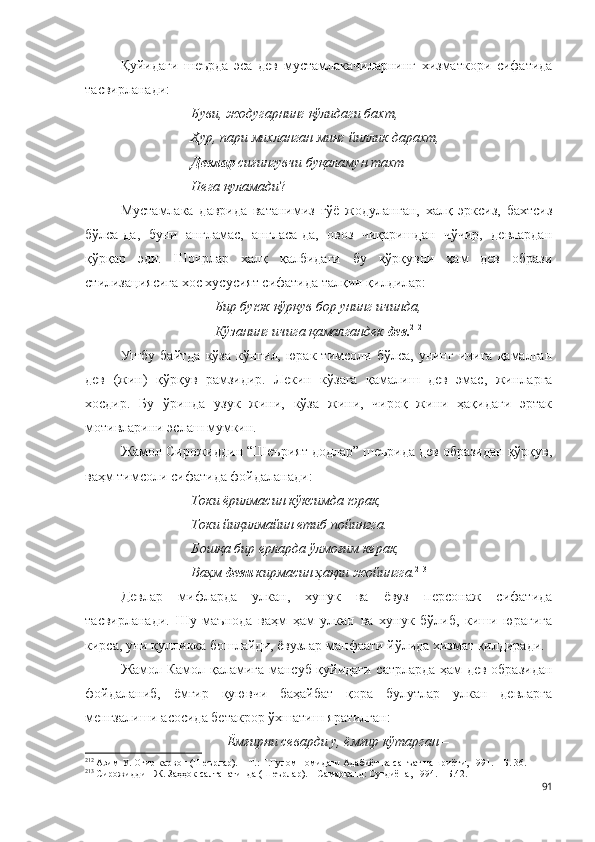 Қуйидаги   шеърда   эса   дев   мустамлакачиларнинг   хизматкори   сифатида
тасвирланади:
           Буви, жодугарнинг қўлидаги бахт,
           Ҳур, пари михланган минг йиллик дарахт,
Девлар  сиғингувчи буқаламун тахт
Нега қуламади ?
Мустамлака   даврида   ватанимиз   гўё   жодуланган,   халқ   эрксиз,   бахтсиз
бўлса-да,   буни   англамас,   англаса-да,   овоз   чиқаришдан   чўчир,   девлардан
қўрқар   эди.   Шоирлар   халқ   қалбидаги   бу   қўрқувни   ҳам   дев   образи
стилизациясига хос хусусият сифатида талқин қилдилар:    
                                      Бир буюк қўрқув бор унинг ичинда, 
                                     Кўзанинг ичига қамалгандек  дев. 212
 
Ушбу  байтда   кўза  кўнгил,  юрак  тимсоли  бўлса,  унинг  ичига  қамалган
дев   (жин)   қўрқув   рамзидир.   Лекин   кўзага   қамалиш   дев   эмас,   жинларга
хосдир.   Бу   ўринда   узук   жини,   кўза   жини,   чироқ   жини   ҳақидаги   эртак
мотивларини эслаш мумкин.  
Жамол Сирожиддин “Шеърият додлар” шеърида дев образидан қўрқув,
ваҳм тимсоли сифатида фойдаланади:
Токи ёрилмасин кўксимда юрак,
Токи йиқилмайин етиб пойингга.
Бошқа бир ерларда ўлмоғим керак,
Ваҳм  деви  кирмасин ҳақли жойингга. 213
Девлар   мифларда   улкан,   хунук   ва   ёвуз   персонаж   сифатида
тасвирланади.   Шу   маънода   ваҳм   ҳам   улкан   ва   хунук   бўлиб,   киши   юрагига
кирса, уни қулликка бошлайди, ёвузлар манфаати йўлида хизмат қилдиради.
Жамол Камол қаламига мансуб қуйидаги сатрларда ҳам дев образидан
фойдаланиб,   ёмғир   қуювчи   баҳайбат   қора   булутлар   улкан   девларга
менгзалиши асосида бетакрор ўхшатиш яратилган:
Ёмғирни севарди у, ёмғир кўтарган – 
212
 Азим У. Оғир карвон (Шеърлар). – Т.: Ғ.Ғулом номидаги Адабиёт ва санъат нашриёти, 1991. – Б. 36.
213
 Сирожиддин Ж. Заҳҳок салтанатинда (Шеърлар). – Самарқанд: Суғдиёна, 1994. – Б.42.
91 